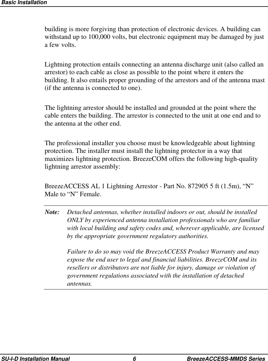  Basic InstallationSU-I-D Installation Manual 6 BreezeACCESS-MMDS Seriesbuilding is more forgiving than protection of electronic devices. A building canwithstand up to 100,000 volts, but electronic equipment may be damaged by justa few volts.Lightning protection entails connecting an antenna discharge unit (also called anarrestor) to each cable as close as possible to the point where it enters thebuilding. It also entails proper grounding of the arrestors and of the antenna mast(if the antenna is connected to one).The lightning arrestor should be installed and grounded at the point where thecable enters the building. The arrestor is connected to the unit at one end and tothe antenna at the other end.The professional installer you choose must be knowledgeable about lightningprotection. The installer must install the lightning protector in a way thatmaximizes lightning protection. BreezeCOM offers the following high-qualitylightning arrestor assembly:BreezeACCESS AL 1 Lightning Arrestor - Part No. 872905 5 ft (1.5m), “N”Male to “N” Female.Note: Detached antennas, whether installed indoors or out, should be installedONLY by experienced antenna installation professionals who are familiarwith local building and safety codes and, wherever applicable, are licensedby the appropriate government regulatory authorities.Failure to do so may void the BreezeACCESS Product Warranty and mayexpose the end user to legal and financial liabilities. BreezeCOM and itsresellers or distributors are not liable for injury, damage or violation ofgovernment regulations associated with the installation of detachedantennas.