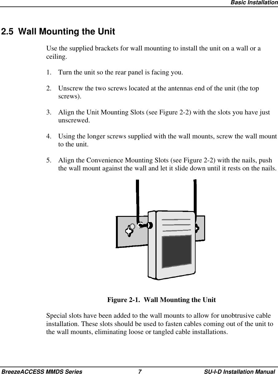   Basic InstallationBreezeACCESS MMDS Series 7 SU-I-D Installation Manual2.5  Wall Mounting the UnitUse the supplied brackets for wall mounting to install the unit on a wall or aceiling.1.  Turn the unit so the rear panel is facing you.2.  Unscrew the two screws located at the antennas end of the unit (the topscrews).3.  Align the Unit Mounting Slots (see Figure 2-2) with the slots you have justunscrewed.4.  Using the longer screws supplied with the wall mounts, screw the wall mountto the unit.5.  Align the Convenience Mounting Slots (see Figure 2-2) with the nails, pushthe wall mount against the wall and let it slide down until it rests on the nails.Figure 2-1.  Wall Mounting the UnitSpecial slots have been added to the wall mounts to allow for unobtrusive cableinstallation. These slots should be used to fasten cables coming out of the unit tothe wall mounts, eliminating loose or tangled cable installations.