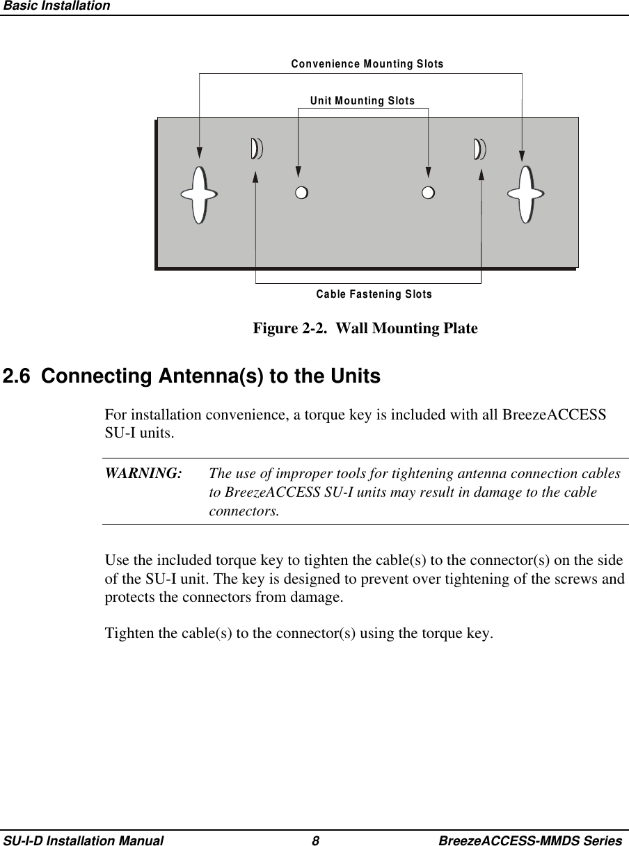  Basic InstallationSU-I-D Installation Manual 8 BreezeACCESS-MMDS SeriesConvenience Mounting SlotsUnit Mounting SlotsCable Fastening SlotsFigure 2-2.  Wall Mounting Plate2.6  Connecting Antenna(s) to the UnitsFor installation convenience, a torque key is included with all BreezeACCESSSU-I units.WARNING: The use of improper tools for tightening antenna connection cablesto BreezeACCESS SU-I units may result in damage to the cableconnectors.Use the included torque key to tighten the cable(s) to the connector(s) on the sideof the SU-I unit. The key is designed to prevent over tightening of the screws andprotects the connectors from damage.Tighten the cable(s) to the connector(s) using the torque key.