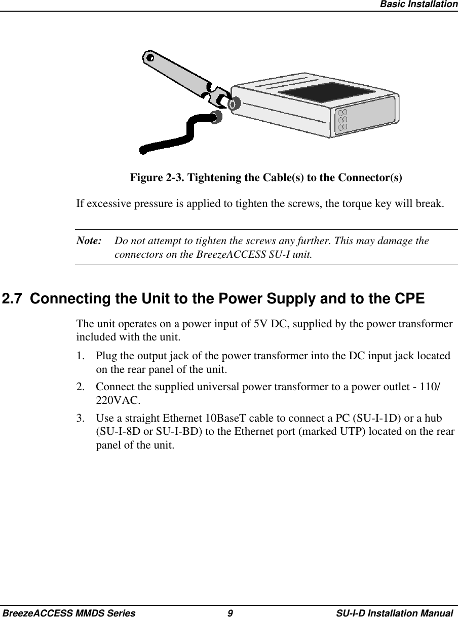   Basic InstallationBreezeACCESS MMDS Series 9 SU-I-D Installation ManualFigure 2-3. Tightening the Cable(s) to the Connector(s)If excessive pressure is applied to tighten the screws, the torque key will break.Note: Do not attempt to tighten the screws any further. This may damage theconnectors on the BreezeACCESS SU-I unit.2.7  Connecting the Unit to the Power Supply and to the CPEThe unit operates on a power input of 5V DC, supplied by the power transformerincluded with the unit.1.  Plug the output jack of the power transformer into the DC input jack locatedon the rear panel of the unit.2.  Connect the supplied universal power transformer to a power outlet - 110/220VAC.3.  Use a straight Ethernet 10BaseT cable to connect a PC (SU-I-1D) or a hub(SU-I-8D or SU-I-BD) to the Ethernet port (marked UTP) located on the rearpanel of the unit.