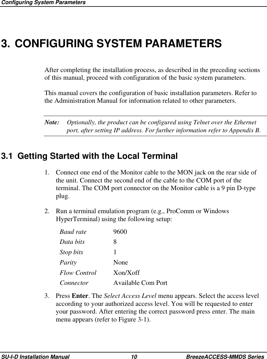  Configuring System ParametersSU-I-D Installation Manual 10 BreezeACCESS-MMDS Series3. CONFIGURING SYSTEM PARAMETERSAfter completing the installation process, as described in the preceding sectionsof this manual, proceed with configuration of the basic system parameters.This manual covers the configuration of basic installation parameters. Refer tothe Administration Manual for information related to other parameters.Note: Optionally, the product can be configured using Telnet over the Ethernetport, after setting IP address. For further information refer to Appendix B.3.1  Getting Started with the Local Terminal1.  Connect one end of the Monitor cable to the MON jack on the rear side ofthe unit. Connect the second end of the cable to the COM port of theterminal. The COM port connector on the Monitor cable is a 9 pin D-typeplug.2.  Run a terminal emulation program (e.g., ProComm or WindowsHyperTerminal) using the following setup:Baud rate 9600Data bits 8Stop bits 1Parity NoneFlow Control Xon/XoffConnector Available Com Port3. Press Enter. The Select Access Level menu appears. Select the access levelaccording to your authorized access level. You will be requested to enteryour password. After entering the correct password press enter. The mainmenu appears (refer to Figure 3-1).