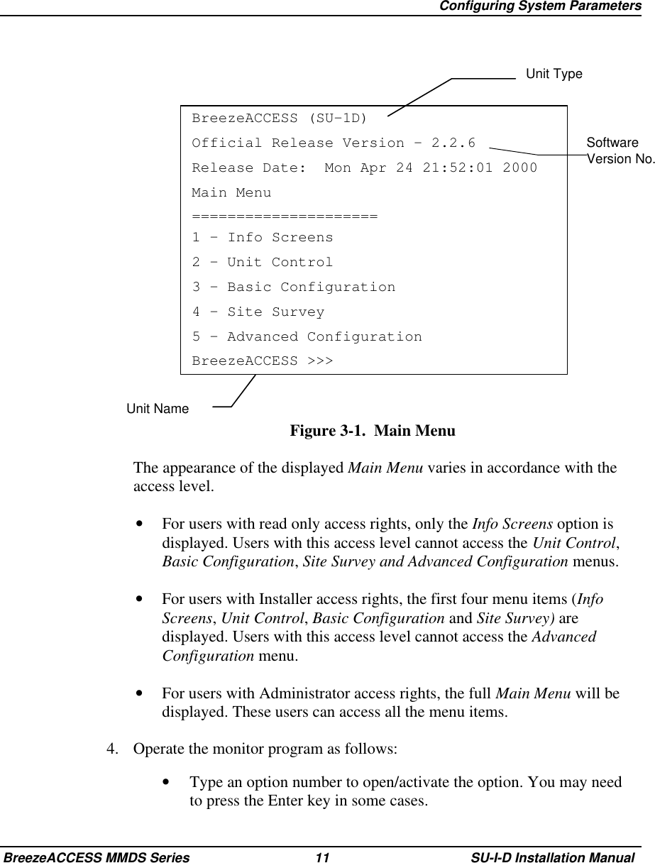   Configuring System ParametersBreezeACCESS MMDS Series 11 SU-I-D Installation ManualSoftwareVersion No.BreezeACCESS (SU-1D)Official Release Version – 2.2.6Release Date:  Mon Apr 24 21:52:01 2000Main Menu=====================1 – Info Screens2 – Unit Control3 – Basic Configuration4 – Site Survey5 – Advanced ConfigurationBreezeACCESS &gt;&gt;&gt;Figure 3-1.  Main Menu  The appearance of the displayed Main Menu varies in accordance with theaccess level.•  For users with read only access rights, only the Info Screens option isdisplayed. Users with this access level cannot access the Unit Control,Basic Configuration, Site Survey and Advanced Configuration menus.•  For users with Installer access rights, the first four menu items (InfoScreens, Unit Control, Basic Configuration and Site Survey) aredisplayed. Users with this access level cannot access the AdvancedConfiguration menu.•  For users with Administrator access rights, the full Main Menu will bedisplayed. These users can access all the menu items.4.  Operate the monitor program as follows:•  Type an option number to open/activate the option. You may needto press the Enter key in some cases.Unit TypeUnit Name