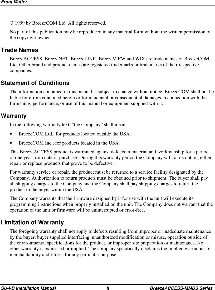 Front MatterSU-I-D Installation Manual ii BreezeACCESS-MMDS Series© 1999 by BreezeCOM Ltd. All rights reserved.No part of this publication may be reproduced in any material form without the written permission ofthe copyright owner.Trade NamesBreezeACCESS, BreezeNET, BreezeLINK, BreezeVIEW and WIX are trade names of BreezeCOMLtd. Other brand and product names are registered trademarks or trademarks of their respectivecompanies.Statement of ConditionsThe information contained in this manual is subject to change without notice. BreezeCOM shall not beliable for errors contained herein or for incidental or consequential damages in connection with thefurnishing, performance, or use of this manual or equipment supplied with it.WarrantyIn the following warranty text, “the Company” shall mean:•  BreezeCOM Ltd., for products located outside the USA.•  BreezeCOM Inc., for products located in the USA. This BreezeACCESS product is warranted against defects in material and workmanship for a periodof one year from date of purchase. During this warranty period the Company will, at its option, eitherrepair or replace products that prove to be defective. For warranty service or repair, the product must be returned to a service facility designated by theCompany. Authorization to return products must be obtained prior to shipment. The buyer shall payall shipping charges to the Company and the Company shall pay shipping charges to return theproduct to the buyer within the USA. The Company warrants that the firmware designed by it for use with the unit will execute itsprogramming instructions when properly installed on the unit. The Company does not warrant that theoperation of the unit or firmware will be uninterrupted or error-free.Limitation of WarrantyThe foregoing warranty shall not apply to defects resulting from improper or inadequate maintenanceby the buyer, buyer supplied interfacing, unauthorized modification or misuse, operation outside ofthe environmental specifications for the product, or improper site preparation or maintenance. Noother warranty is expressed or implied. The company specifically disclaims the implied warranties ofmerchantability and fitness for any particular purpose.