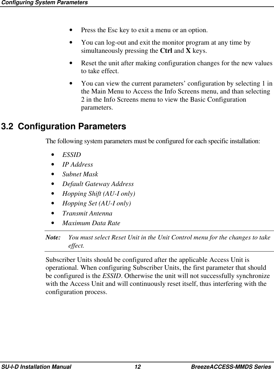  Configuring System ParametersSU-I-D Installation Manual 12 BreezeACCESS-MMDS Series•  Press the Esc key to exit a menu or an option.•  You can log-out and exit the monitor program at any time bysimultaneously pressing the Ctrl and X keys.•  Reset the unit after making configuration changes for the new valuesto take effect.•  You can view the current parameters’ configuration by selecting 1 inthe Main Menu to Access the Info Screens menu, and than selecting2 in the Info Screens menu to view the Basic Configurationparameters.3.2 Configuration ParametersThe following system parameters must be configured for each specific installation:•  ESSID•  IP Address•  Subnet Mask•  Default Gateway Address•  Hopping Shift (AU-I only)•  Hopping Set (AU-I only)•  Transmit Antenna•  Maximum Data RateNote: You must select Reset Unit in the Unit Control menu for the changes to takeeffect.Subscriber Units should be configured after the applicable Access Unit isoperational. When configuring Subscriber Units, the first parameter that shouldbe configured is the ESSID. Otherwise the unit will not successfully synchronizewith the Access Unit and will continuously reset itself, thus interfering with theconfiguration process.