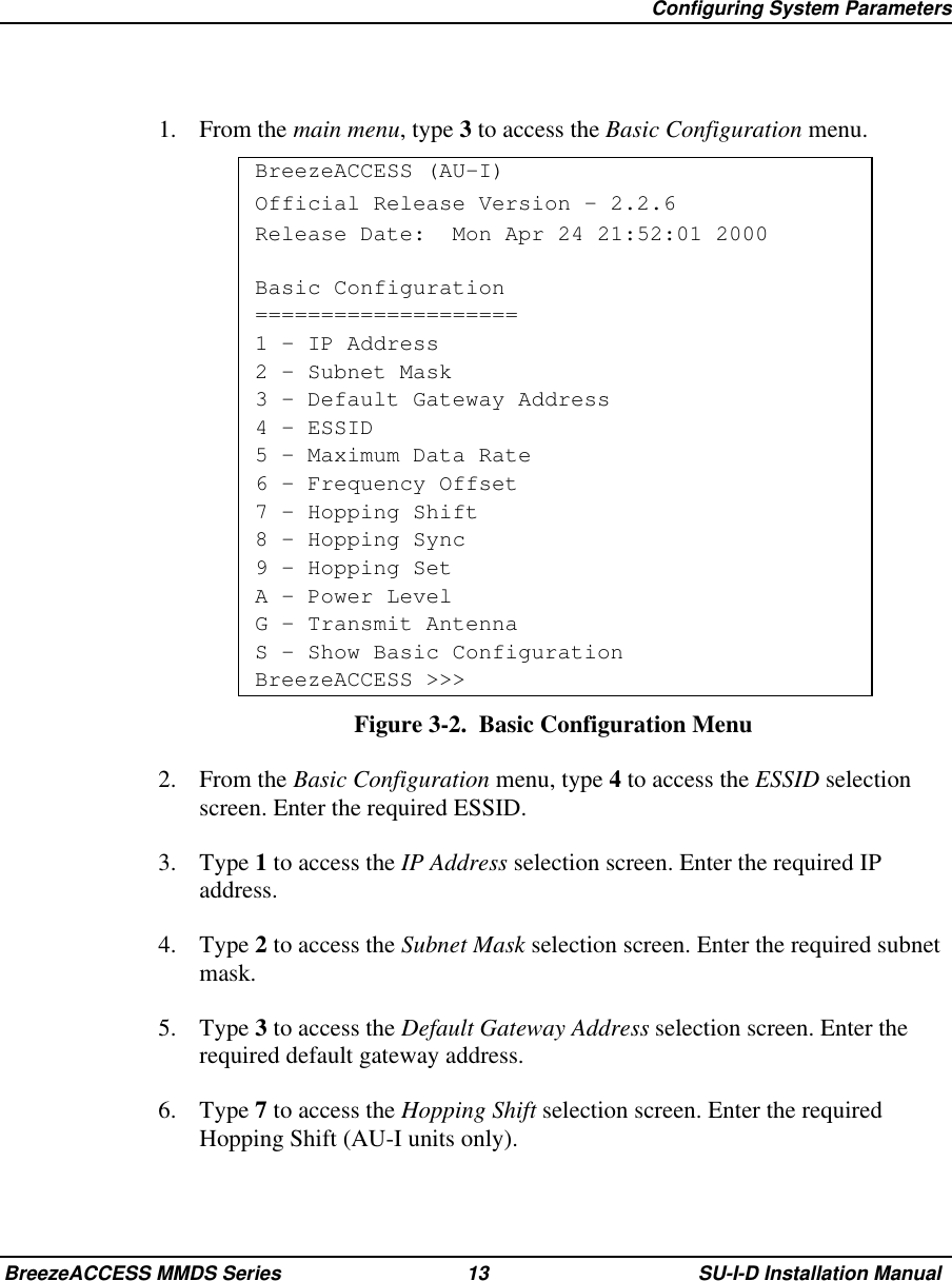   Configuring System ParametersBreezeACCESS MMDS Series 13 SU-I-D Installation Manual1. From the main menu, type 3 to access the Basic Configuration menu.BreezeACCESS (AU-I)Official Release Version – 2.2.6Release Date:  Mon Apr 24 21:52:01 2000Basic Configuration====================1 – IP Address2 – Subnet Mask3 – Default Gateway Address4 – ESSID5 – Maximum Data Rate6 - Frequency Offset7 – Hopping Shift8 – Hopping Sync9 - Hopping SetA - Power LevelG – Transmit AntennaS - Show Basic ConfigurationBreezeACCESS &gt;&gt;&gt;Figure 3-2.  Basic Configuration Menu2. From the Basic Configuration menu, type 4 to access the ESSID selectionscreen. Enter the required ESSID.3. Type 1 to access the IP Address selection screen. Enter the required IPaddress.4. Type 2 to access the Subnet Mask selection screen. Enter the required subnetmask.5. Type 3 to access the Default Gateway Address selection screen. Enter therequired default gateway address.6. Type 7 to access the Hopping Shift selection screen. Enter the requiredHopping Shift (AU-I units only).