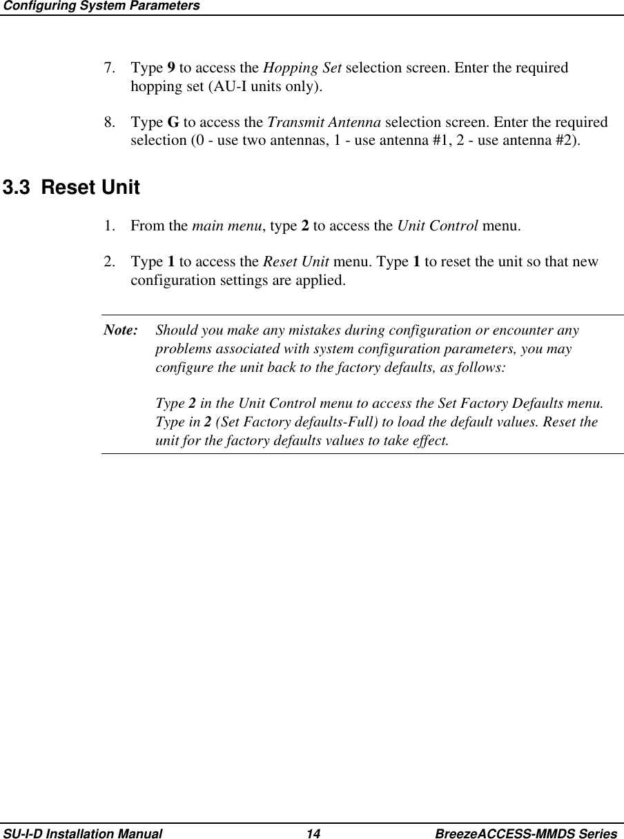  Configuring System ParametersSU-I-D Installation Manual 14 BreezeACCESS-MMDS Series7. Type 9 to access the Hopping Set selection screen. Enter the requiredhopping set (AU-I units only).8. Type G to access the Transmit Antenna selection screen. Enter the requiredselection (0 - use two antennas, 1 - use antenna #1, 2 - use antenna #2).3.3 Reset Unit1. From the main menu, type 2 to access the Unit Control menu.2. Type 1 to access the Reset Unit menu. Type 1 to reset the unit so that newconfiguration settings are applied.Note: Should you make any mistakes during configuration or encounter anyproblems associated with system configuration parameters, you mayconfigure the unit back to the factory defaults, as follows:Type 2 in the Unit Control menu to access the Set Factory Defaults menu.Type in 2 (Set Factory defaults-Full) to load the default values. Reset theunit for the factory defaults values to take effect.