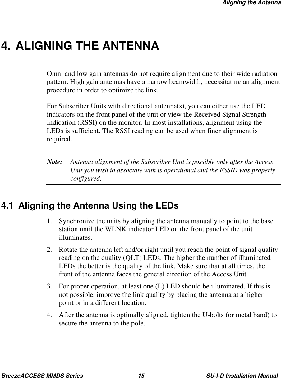  Aligning the AntennaBreezeACCESS MMDS Series 15 SU-I-D Installation Manual4. ALIGNING THE ANTENNAOmni and low gain antennas do not require alignment due to their wide radiationpattern. High gain antennas have a narrow beamwidth, necessitating an alignmentprocedure in order to optimize the link.For Subscriber Units with directional antenna(s), you can either use the LEDindicators on the front panel of the unit or view the Received Signal StrengthIndication (RSSI) on the monitor. In most installations, alignment using theLEDs is sufficient. The RSSI reading can be used when finer alignment isrequired.Note: Antenna alignment of the Subscriber Unit is possible only after the AccessUnit you wish to associate with is operational and the ESSID was properlyconfigured.4.1  Aligning the Antenna Using the LEDs1.  Synchronize the units by aligning the antenna manually to point to the basestation until the WLNK indicator LED on the front panel of the unitilluminates.2.  Rotate the antenna left and/or right until you reach the point of signal qualityreading on the quality (QLT) LEDs. The higher the number of illuminatedLEDs the better is the quality of the link. Make sure that at all times, thefront of the antenna faces the general direction of the Access Unit.3.  For proper operation, at least one (L) LED should be illuminated. If this isnot possible, improve the link quality by placing the antenna at a higherpoint or in a different location.4.  After the antenna is optimally aligned, tighten the U-bolts (or metal band) tosecure the antenna to the pole.