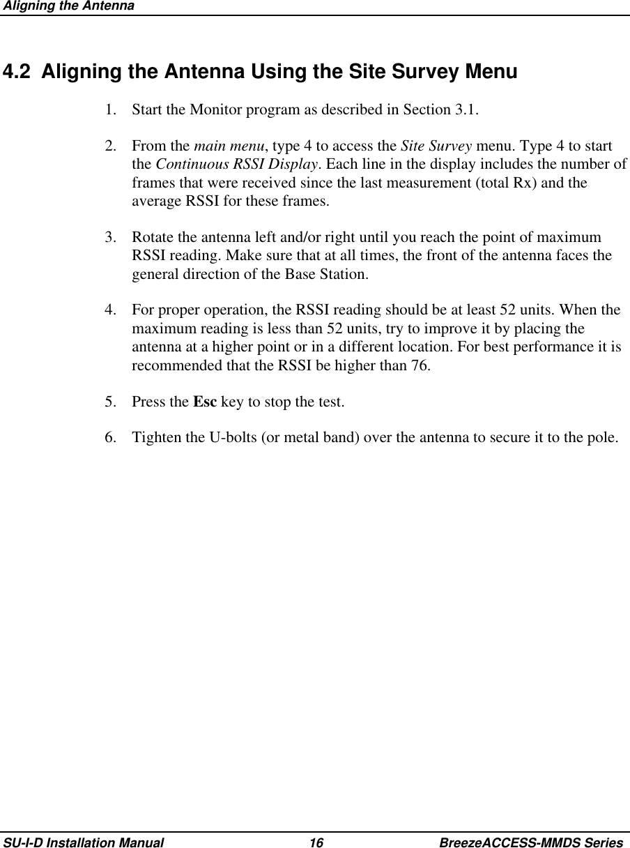  Aligning the AntennaSU-I-D Installation Manual 16 BreezeACCESS-MMDS Series4.2  Aligning the Antenna Using the Site Survey Menu1.  Start the Monitor program as described in Section 3.1.2. From the main menu, type 4 to access the Site Survey menu. Type 4 to startthe Continuous RSSI Display. Each line in the display includes the number offrames that were received since the last measurement (total Rx) and theaverage RSSI for these frames.3.  Rotate the antenna left and/or right until you reach the point of maximumRSSI reading. Make sure that at all times, the front of the antenna faces thegeneral direction of the Base Station.4.  For proper operation, the RSSI reading should be at least 52 units. When themaximum reading is less than 52 units, try to improve it by placing theantenna at a higher point or in a different location. For best performance it isrecommended that the RSSI be higher than 76.5. Press the Esc key to stop the test.6.  Tighten the U-bolts (or metal band) over the antenna to secure it to the pole.