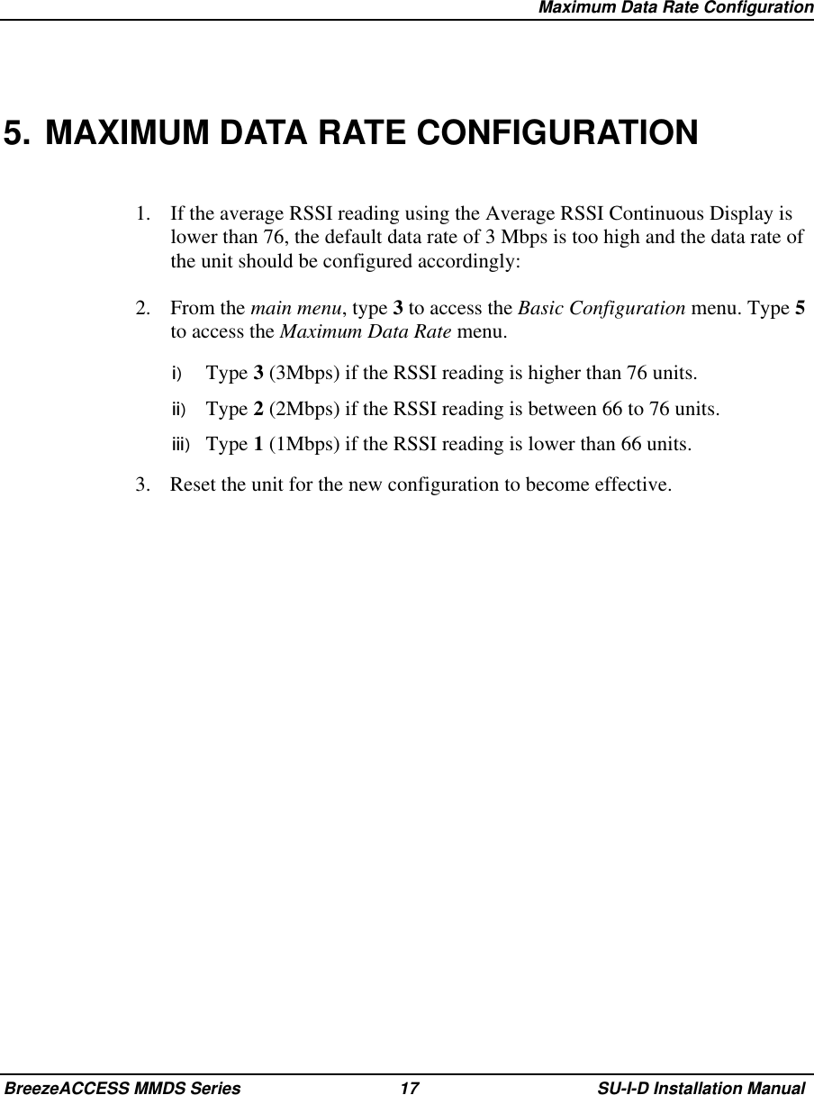   Maximum Data Rate ConfigurationBreezeACCESS MMDS Series 17 SU-I-D Installation Manual5. MAXIMUM DATA RATE CONFIGURATION1.  If the average RSSI reading using the Average RSSI Continuous Display islower than 76, the default data rate of 3 Mbps is too high and the data rate ofthe unit should be configured accordingly:2. From the main menu, type 3 to access the Basic Configuration menu. Type 5to access the Maximum Data Rate menu.i)  Type 3 (3Mbps) if the RSSI reading is higher than 76 units.ii)  Type 2 (2Mbps) if the RSSI reading is between 66 to 76 units.iii)  Type 1 (1Mbps) if the RSSI reading is lower than 66 units.3.  Reset the unit for the new configuration to become effective.