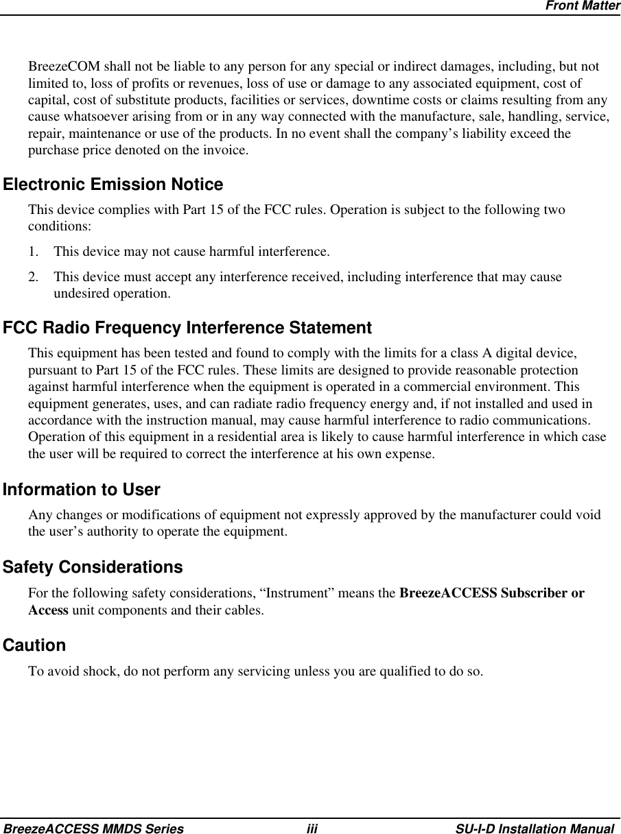 Front MatterBreezeACCESS MMDS Series iii SU-I-D Installation ManualBreezeCOM shall not be liable to any person for any special or indirect damages, including, but notlimited to, loss of profits or revenues, loss of use or damage to any associated equipment, cost ofcapital, cost of substitute products, facilities or services, downtime costs or claims resulting from anycause whatsoever arising from or in any way connected with the manufacture, sale, handling, service,repair, maintenance or use of the products. In no event shall the company’s liability exceed thepurchase price denoted on the invoice.Electronic Emission NoticeThis device complies with Part 15 of the FCC rules. Operation is subject to the following twoconditions:1.  This device may not cause harmful interference.2.  This device must accept any interference received, including interference that may causeundesired operation.FCC Radio Frequency Interference StatementThis equipment has been tested and found to comply with the limits for a class A digital device,pursuant to Part 15 of the FCC rules. These limits are designed to provide reasonable protectionagainst harmful interference when the equipment is operated in a commercial environment. Thisequipment generates, uses, and can radiate radio frequency energy and, if not installed and used inaccordance with the instruction manual, may cause harmful interference to radio communications.Operation of this equipment in a residential area is likely to cause harmful interference in which casethe user will be required to correct the interference at his own expense.Information to User Any changes or modifications of equipment not expressly approved by the manufacturer could voidthe user’s authority to operate the equipment.Safety Considerations For the following safety considerations, “Instrument” means the BreezeACCESS Subscriber orAccess unit components and their cables.Caution To avoid shock, do not perform any servicing unless you are qualified to do so.