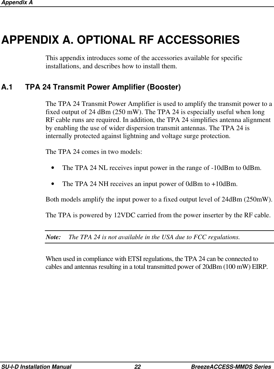  Appendix ASU-I-D Installation Manual 22 BreezeACCESS-MMDS SeriesAPPENDIX A. OPTIONAL RF ACCESSORIESThis appendix introduces some of the accessories available for specificinstallations, and describes how to install them.A.1 TPA 24 Transmit Power Amplifier (Booster)The TPA 24 Transmit Power Amplifier is used to amplify the transmit power to afixed output of 24 dBm (250 mW). The TPA 24 is especially useful when longRF cable runs are required. In addition, the TPA 24 simplifies antenna alignmentby enabling the use of wider dispersion transmit antennas. The TPA 24 isinternally protected against lightning and voltage surge protection.The TPA 24 comes in two models:•  The TPA 24 NL receives input power in the range of -10dBm to 0dBm.•  The TPA 24 NH receives an input power of 0dBm to +10dBm.Both models amplify the input power to a fixed output level of 24dBm (250mW).The TPA is powered by 12VDC carried from the power inserter by the RF cable.Note: The TPA 24 is not available in the USA due to FCC regulations.When used in compliance with ETSI regulations, the TPA 24 can be connected tocables and antennas resulting in a total transmitted power of 20dBm (100 mW) EIRP.