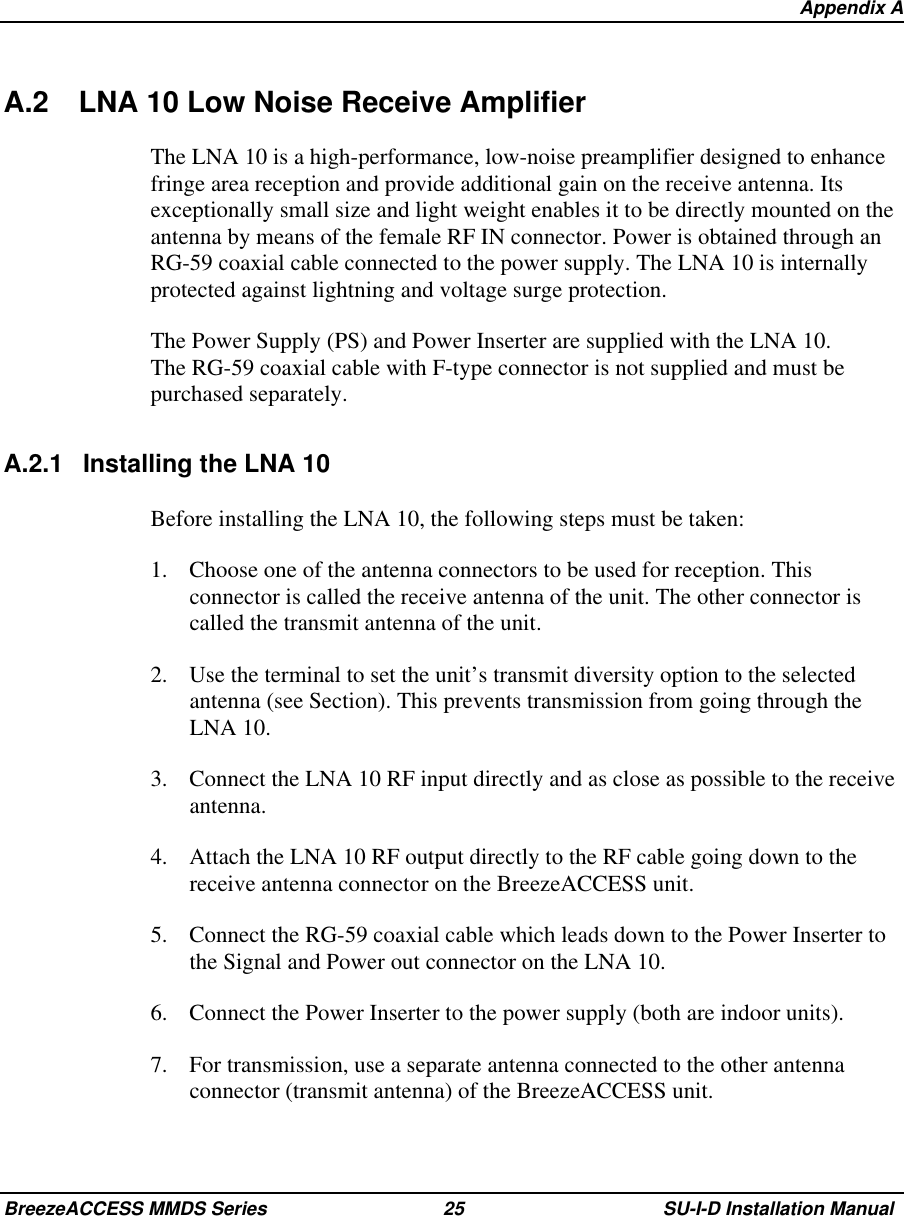   Appendix ABreezeACCESS MMDS Series 25 SU-I-D Installation ManualA.2 LNA 10 Low Noise Receive AmplifierThe LNA 10 is a high-performance, low-noise preamplifier designed to enhancefringe area reception and provide additional gain on the receive antenna. Itsexceptionally small size and light weight enables it to be directly mounted on theantenna by means of the female RF IN connector. Power is obtained through anRG-59 coaxial cable connected to the power supply. The LNA 10 is internallyprotected against lightning and voltage surge protection.The Power Supply (PS) and Power Inserter are supplied with the LNA 10.The RG-59 coaxial cable with F-type connector is not supplied and must bepurchased separately.A.2.1 Installing the LNA 10Before installing the LNA 10, the following steps must be taken:1.  Choose one of the antenna connectors to be used for reception. Thisconnector is called the receive antenna of the unit. The other connector iscalled the transmit antenna of the unit.2.  Use the terminal to set the unit’s transmit diversity option to the selectedantenna (see Section). This prevents transmission from going through theLNA 10.3.  Connect the LNA 10 RF input directly and as close as possible to the receiveantenna.4.  Attach the LNA 10 RF output directly to the RF cable going down to thereceive antenna connector on the BreezeACCESS unit.5.  Connect the RG-59 coaxial cable which leads down to the Power Inserter tothe Signal and Power out connector on the LNA 10.6.  Connect the Power Inserter to the power supply (both are indoor units).7.  For transmission, use a separate antenna connected to the other antennaconnector (transmit antenna) of the BreezeACCESS unit.
