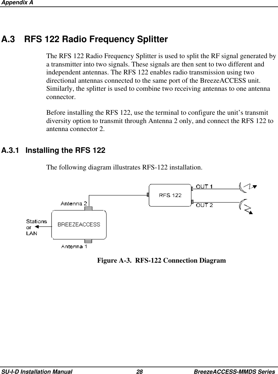  Appendix ASU-I-D Installation Manual 28 BreezeACCESS-MMDS SeriesA.3 RFS 122 Radio Frequency SplitterThe RFS 122 Radio Frequency Splitter is used to split the RF signal generated bya transmitter into two signals. These signals are then sent to two different andindependent antennas. The RFS 122 enables radio transmission using twodirectional antennas connected to the same port of the BreezeACCESS unit.Similarly, the splitter is used to combine two receiving antennas to one antennaconnector.Before installing the RFS 122, use the terminal to configure the unit’s transmitdiversity option to transmit through Antenna 2 only, and connect the RFS 122 toantenna connector 2.A.3.1 Installing the RFS 122The following diagram illustrates RFS-122 installation.Figure A-3.  RFS-122 Connection Diagram