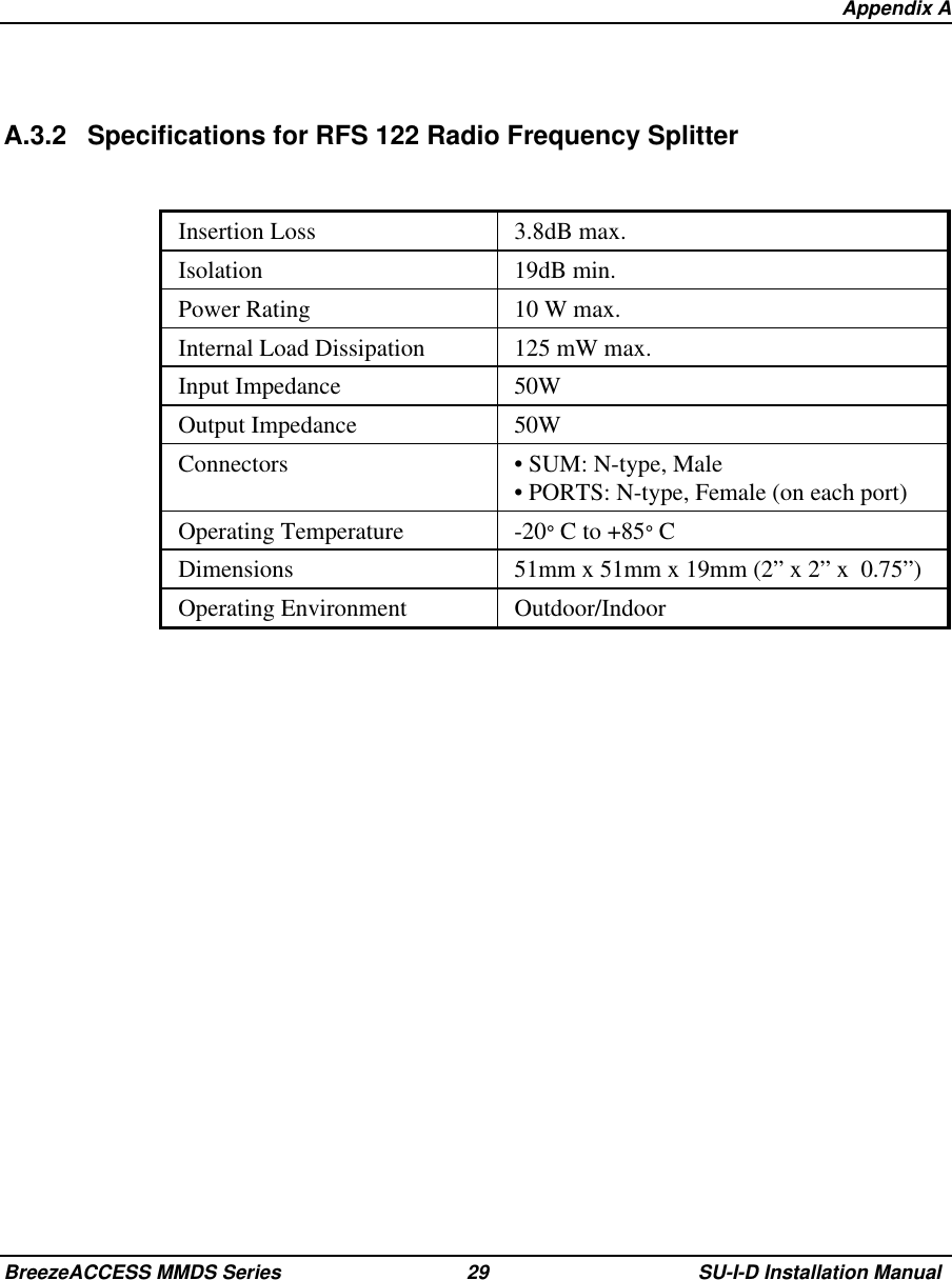   Appendix ABreezeACCESS MMDS Series 29 SU-I-D Installation ManualA.3.2 Specifications for RFS 122 Radio Frequency SplitterInsertion Loss 3.8dB max.Isolation 19dB min.Power Rating 10 W max.Internal Load Dissipation 125 mW max.Input Impedance 50WOutput Impedance 50WConnectors • SUM: N-type, Male• PORTS: N-type, Female (on each port)Operating Temperature -20° C to +85° CDimensions 51mm x 51mm x 19mm (2” x 2” x  0.75”)Operating Environment Outdoor/Indoor