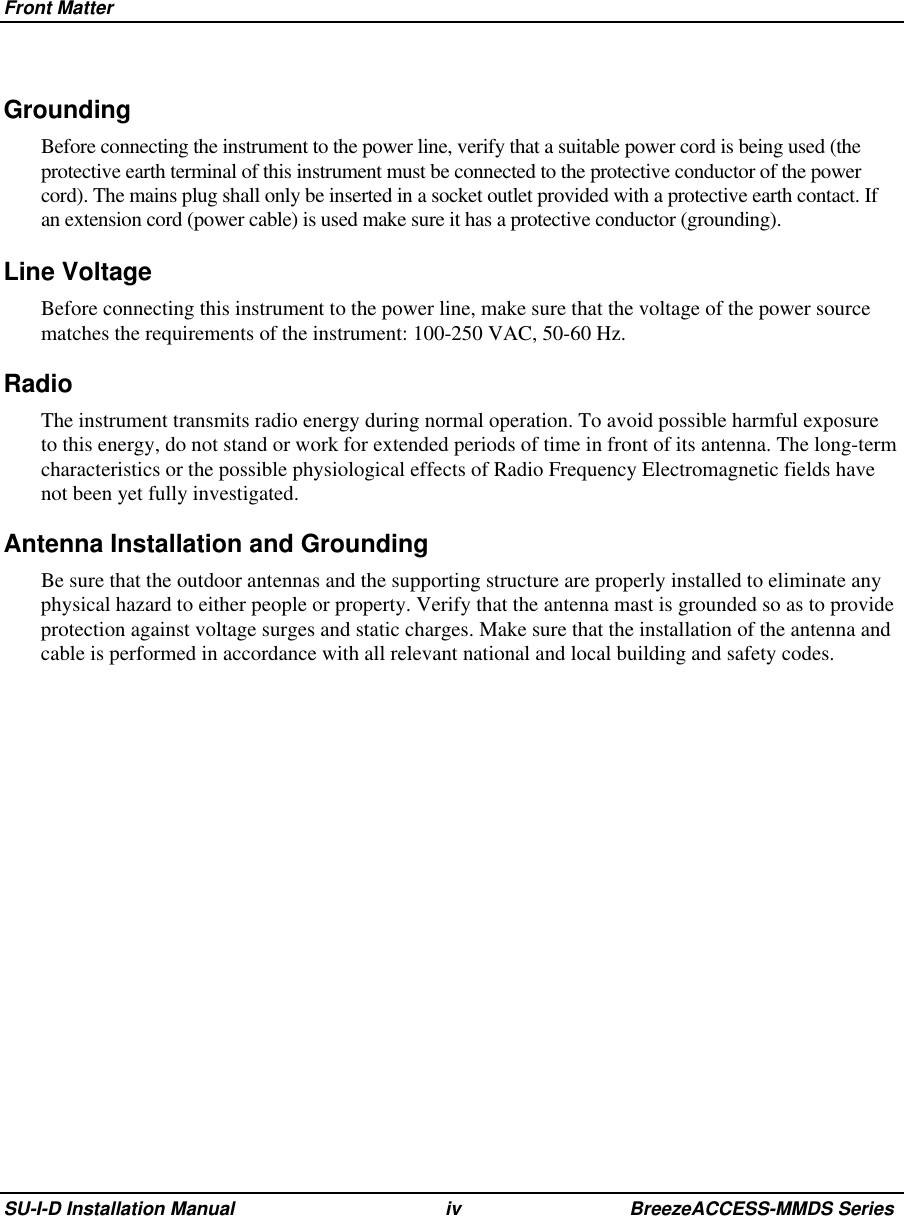 Front MatterSU-I-D Installation Manual iv BreezeACCESS-MMDS Series Grounding Before connecting the instrument to the power line, verify that a suitable power cord is being used (theprotective earth terminal of this instrument must be connected to the protective conductor of the powercord). The mains plug shall only be inserted in a socket outlet provided with a protective earth contact. Ifan extension cord (power cable) is used make sure it has a protective conductor (grounding).Line Voltage Before connecting this instrument to the power line, make sure that the voltage of the power sourcematches the requirements of the instrument: 100-250 VAC, 50-60 Hz.RadioThe instrument transmits radio energy during normal operation. To avoid possible harmful exposureto this energy, do not stand or work for extended periods of time in front of its antenna. The long-termcharacteristics or the possible physiological effects of Radio Frequency Electromagnetic fields havenot been yet fully investigated.Antenna Installation and GroundingBe sure that the outdoor antennas and the supporting structure are properly installed to eliminate anyphysical hazard to either people or property. Verify that the antenna mast is grounded so as to provideprotection against voltage surges and static charges. Make sure that the installation of the antenna andcable is performed in accordance with all relevant national and local building and safety codes.