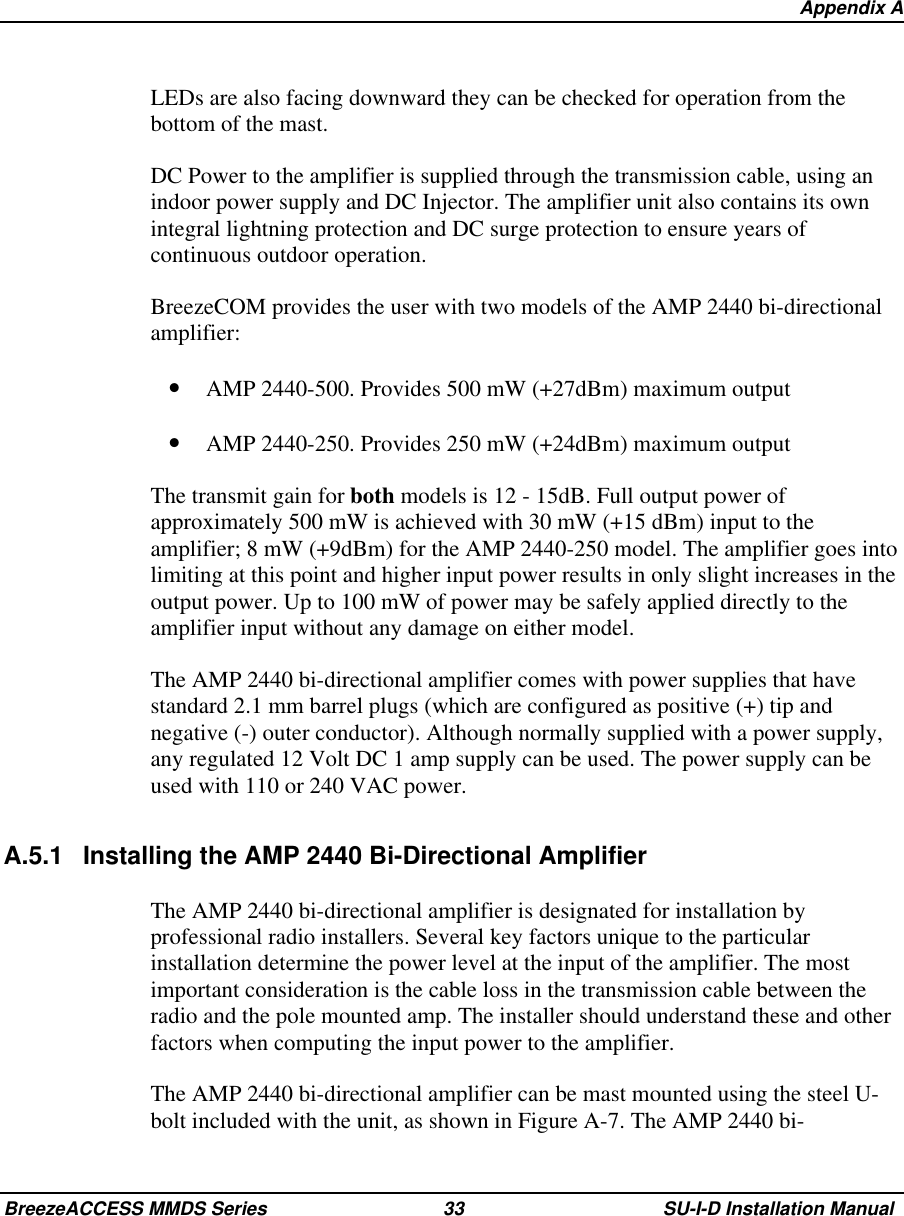   Appendix ABreezeACCESS MMDS Series 33 SU-I-D Installation ManualLEDs are also facing downward they can be checked for operation from thebottom of the mast.DC Power to the amplifier is supplied through the transmission cable, using anindoor power supply and DC Injector. The amplifier unit also contains its ownintegral lightning protection and DC surge protection to ensure years ofcontinuous outdoor operation.BreezeCOM provides the user with two models of the AMP 2440 bi-directionalamplifier:•  AMP 2440-500. Provides 500 mW (+27dBm) maximum output•  AMP 2440-250. Provides 250 mW (+24dBm) maximum outputThe transmit gain for both models is 12 - 15dB. Full output power ofapproximately 500 mW is achieved with 30 mW (+15 dBm) input to theamplifier; 8 mW (+9dBm) for the AMP 2440-250 model. The amplifier goes intolimiting at this point and higher input power results in only slight increases in theoutput power. Up to 100 mW of power may be safely applied directly to theamplifier input without any damage on either model.The AMP 2440 bi-directional amplifier comes with power supplies that havestandard 2.1 mm barrel plugs (which are configured as positive (+) tip andnegative (-) outer conductor). Although normally supplied with a power supply,any regulated 12 Volt DC 1 amp supply can be used. The power supply can beused with 110 or 240 VAC power.A.5.1 Installing the AMP 2440 Bi-Directional AmplifierThe AMP 2440 bi-directional amplifier is designated for installation byprofessional radio installers. Several key factors unique to the particularinstallation determine the power level at the input of the amplifier. The mostimportant consideration is the cable loss in the transmission cable between theradio and the pole mounted amp. The installer should understand these and otherfactors when computing the input power to the amplifier.The AMP 2440 bi-directional amplifier can be mast mounted using the steel U-bolt included with the unit, as shown in Figure A-7. The AMP 2440 bi-