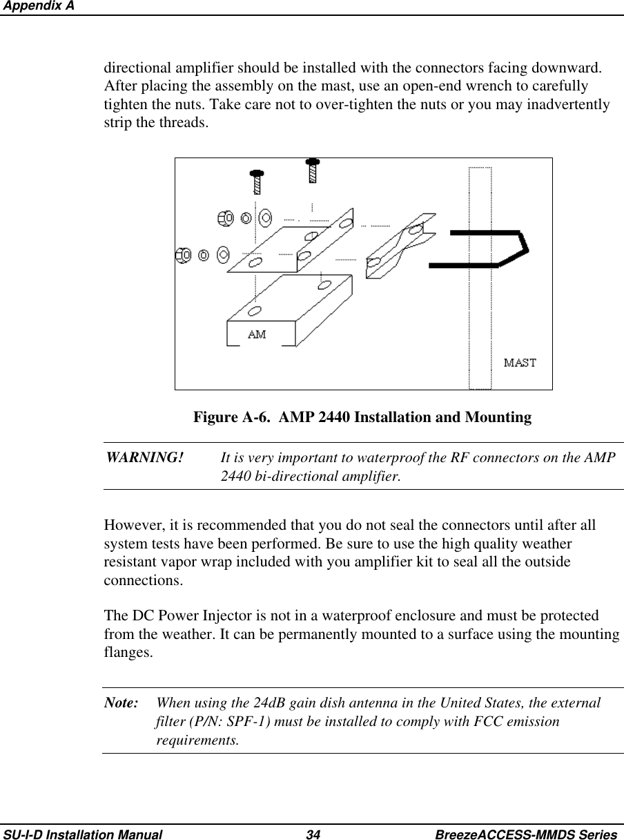  Appendix ASU-I-D Installation Manual 34 BreezeACCESS-MMDS Seriesdirectional amplifier should be installed with the connectors facing downward.After placing the assembly on the mast, use an open-end wrench to carefullytighten the nuts. Take care not to over-tighten the nuts or you may inadvertentlystrip the threads.Figure A-6.  AMP 2440 Installation and MountingWARNING! It is very important to waterproof the RF connectors on the AMP2440 bi-directional amplifier.However, it is recommended that you do not seal the connectors until after allsystem tests have been performed. Be sure to use the high quality weatherresistant vapor wrap included with you amplifier kit to seal all the outsideconnections.The DC Power Injector is not in a waterproof enclosure and must be protectedfrom the weather. It can be permanently mounted to a surface using the mountingflanges.Note: When using the 24dB gain dish antenna in the United States, the externalfilter (P/N: SPF-1) must be installed to comply with FCC emissionrequirements.