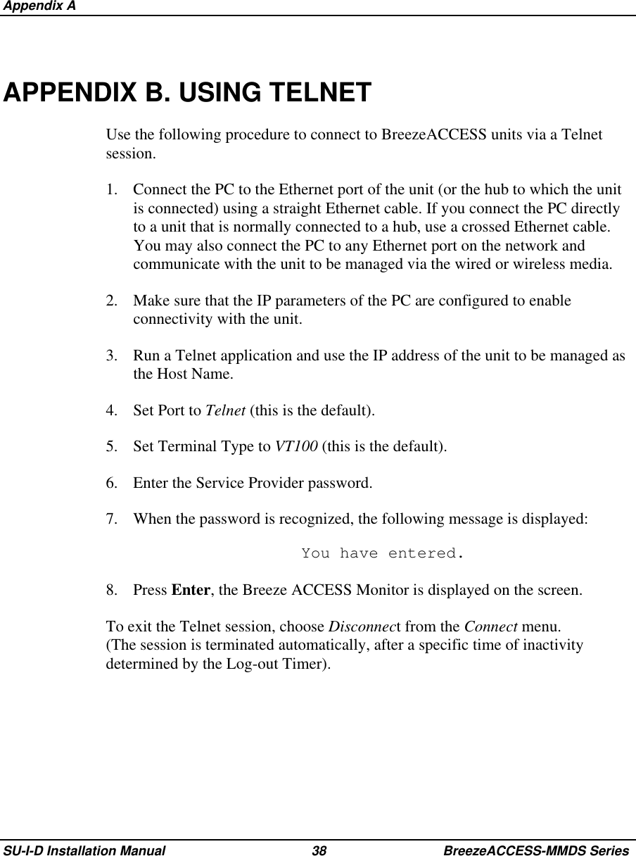  Appendix ASU-I-D Installation Manual 38 BreezeACCESS-MMDS SeriesAPPENDIX B. USING TELNETUse the following procedure to connect to BreezeACCESS units via a Telnetsession.1.  Connect the PC to the Ethernet port of the unit (or the hub to which the unitis connected) using a straight Ethernet cable. If you connect the PC directlyto a unit that is normally connected to a hub, use a crossed Ethernet cable.You may also connect the PC to any Ethernet port on the network andcommunicate with the unit to be managed via the wired or wireless media.2.  Make sure that the IP parameters of the PC are configured to enableconnectivity with the unit.3.  Run a Telnet application and use the IP address of the unit to be managed asthe Host Name.4. Set Port to Telnet (this is the default).5.  Set Terminal Type to VT100 (this is the default).6.  Enter the Service Provider password.7.  When the password is recognized, the following message is displayed:  You have entered.8. Press Enter, the Breeze ACCESS Monitor is displayed on the screen.To exit the Telnet session, choose Disconnect from the Connect menu.(The session is terminated automatically, after a specific time of inactivitydetermined by the Log-out Timer).