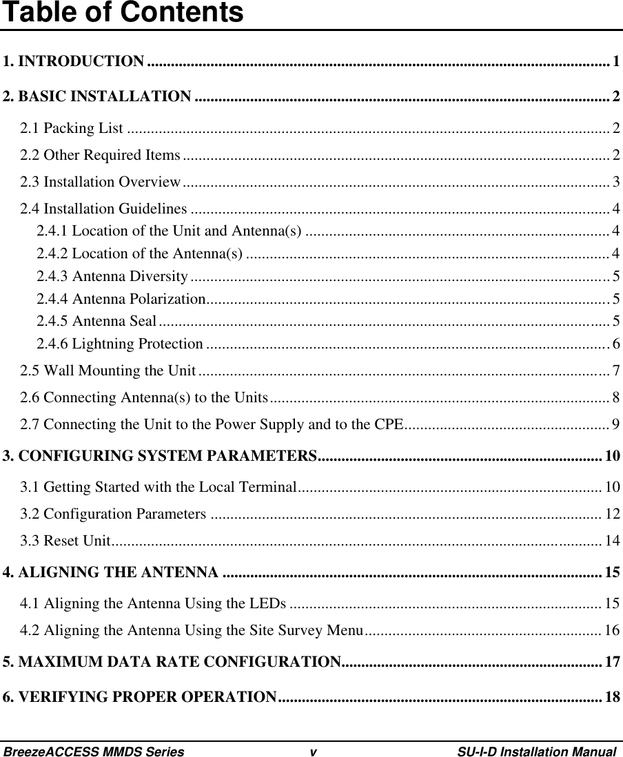 BreezeACCESS MMDS Series v SU-I-D Installation Manual Table of Contents1. INTRODUCTION ..................................................................................................................... 12. BASIC INSTALLATION .........................................................................................................22.1 Packing List ..........................................................................................................................22.2 Other Required Items............................................................................................................22.3 Installation Overview............................................................................................................32.4 Installation Guidelines ..........................................................................................................42.4.1 Location of the Unit and Antenna(s) .............................................................................42.4.2 Location of the Antenna(s) ............................................................................................42.4.3 Antenna Diversity..........................................................................................................52.4.4 Antenna Polarization......................................................................................................52.4.5 Antenna Seal..................................................................................................................52.4.6 Lightning Protection ......................................................................................................62.5 Wall Mounting the Unit........................................................................................................ 72.6 Connecting Antenna(s) to the Units...................................................................................... 82.7 Connecting the Unit to the Power Supply and to the CPE....................................................93. CONFIGURING SYSTEM PARAMETERS........................................................................ 103.1 Getting Started with the Local Terminal............................................................................. 103.2 Configuration Parameters ................................................................................................... 123.3 Reset Unit............................................................................................................................144. ALIGNING THE ANTENNA ................................................................................................154.1 Aligning the Antenna Using the LEDs ...............................................................................154.2 Aligning the Antenna Using the Site Survey Menu............................................................165. MAXIMUM DATA RATE CONFIGURATION..................................................................176. VERIFYING PROPER OPERATION..................................................................................18