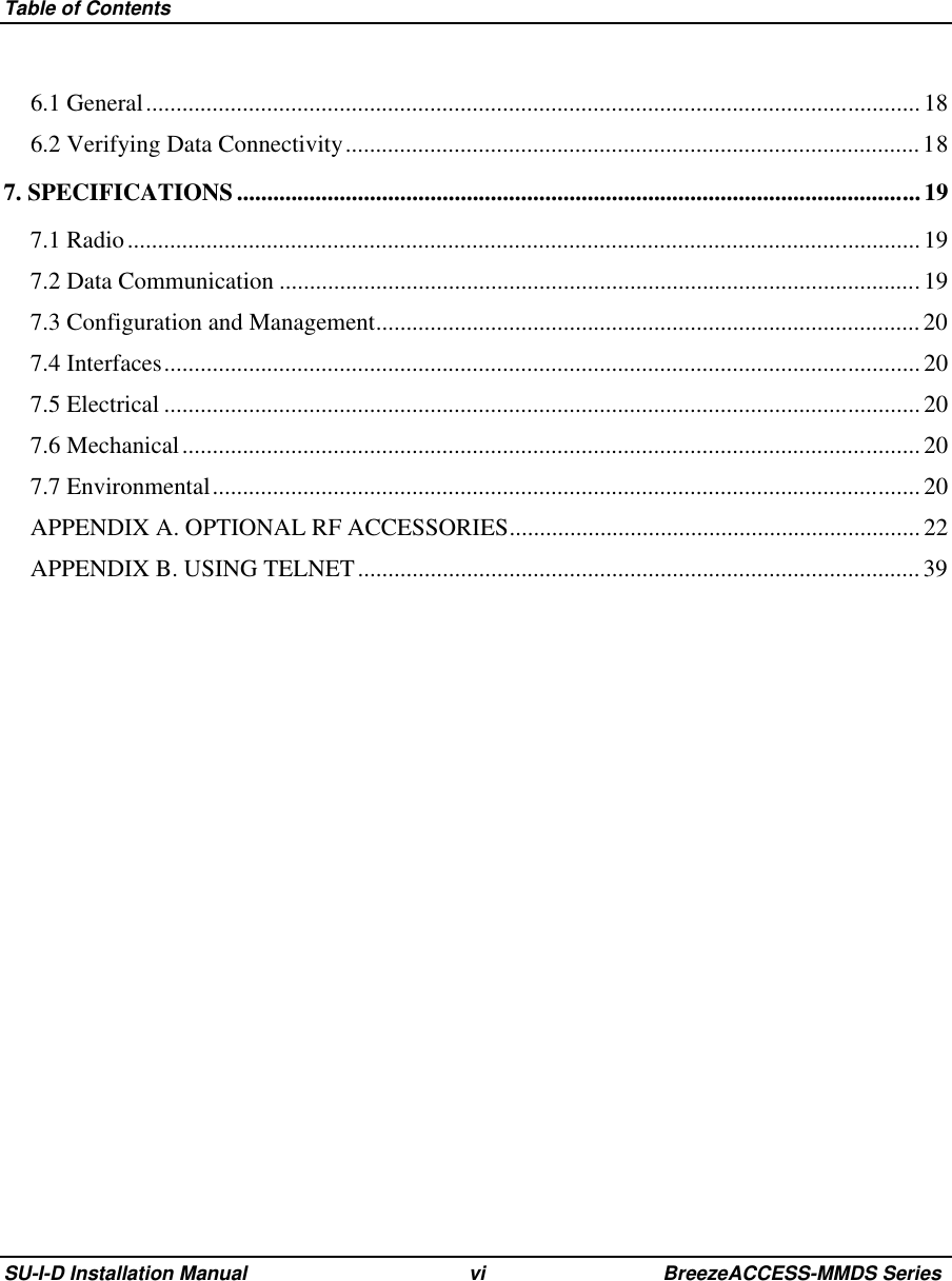 Table of ContentsSU-I-D Installation Manual vi BreezeACCESS-MMDS Series6.1 General................................................................................................................................ 186.2 Verifying Data Connectivity...............................................................................................187. SPECIFICATIONS.................................................................................................................197.1 Radio...................................................................................................................................197.2 Data Communication ..........................................................................................................197.3 Configuration and Management.......................................................................................... 207.4 Interfaces.............................................................................................................................207.5 Electrical .............................................................................................................................207.6 Mechanical.......................................................................................................................... 207.7 Environmental.....................................................................................................................20APPENDIX A. OPTIONAL RF ACCESSORIES....................................................................22APPENDIX B. USING TELNET.............................................................................................39 