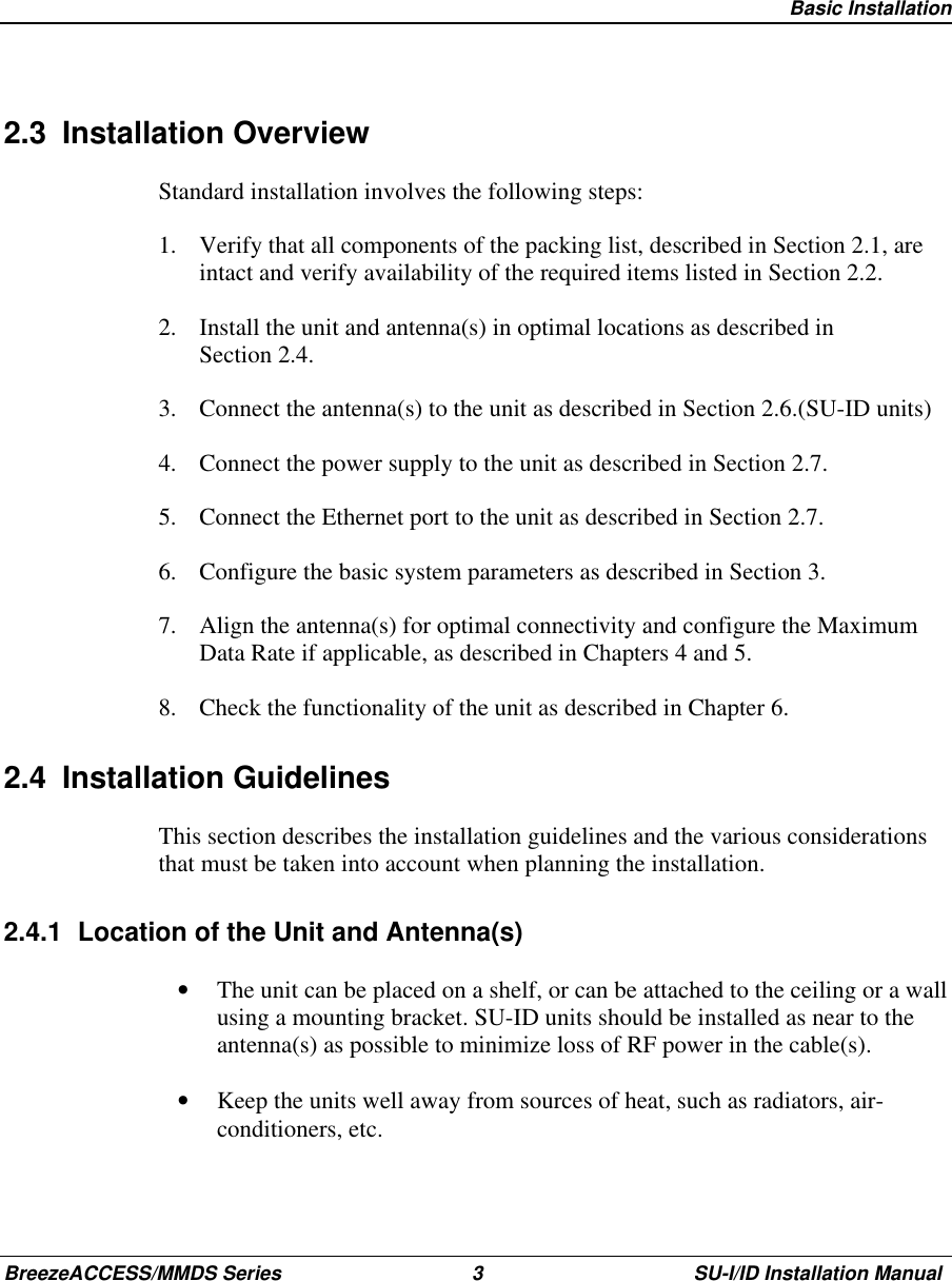   Basic InstallationBreezeACCESS/MMDS Series 3 SU-I/ID Installation Manual2.3 Installation OverviewStandard installation involves the following steps:1.  Verify that all components of the packing list, described in Section 2.1, areintact and verify availability of the required items listed in Section 2.2.2.  Install the unit and antenna(s) in optimal locations as described inSection 2.4.3.  Connect the antenna(s) to the unit as described in Section 2.6.(SU-ID units)4.  Connect the power supply to the unit as described in Section 2.7.5.  Connect the Ethernet port to the unit as described in Section 2.7.6.  Configure the basic system parameters as described in Section 3.7.  Align the antenna(s) for optimal connectivity and configure the MaximumData Rate if applicable, as described in Chapters 4 and 5.8.  Check the functionality of the unit as described in Chapter 6.2.4 Installation GuidelinesThis section describes the installation guidelines and the various considerationsthat must be taken into account when planning the installation.2.4.1  Location of the Unit and Antenna(s)•  The unit can be placed on a shelf, or can be attached to the ceiling or a wallusing a mounting bracket. SU-ID units should be installed as near to theantenna(s) as possible to minimize loss of RF power in the cable(s).•  Keep the units well away from sources of heat, such as radiators, air-conditioners, etc.