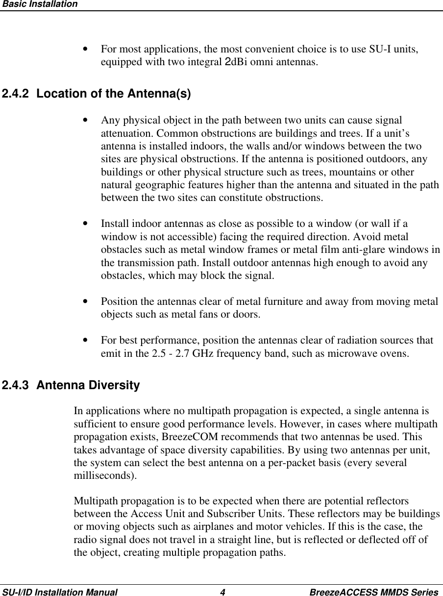  Basic InstallationSU-I/ID Installation Manual 4 BreezeACCESS MMDS Series•  For most applications, the most convenient choice is to use SU-I units,equipped with two integral 2dBi omni antennas.2.4.2  Location of the Antenna(s)•  Any physical object in the path between two units can cause signalattenuation. Common obstructions are buildings and trees. If a unit’santenna is installed indoors, the walls and/or windows between the twosites are physical obstructions. If the antenna is positioned outdoors, anybuildings or other physical structure such as trees, mountains or othernatural geographic features higher than the antenna and situated in the pathbetween the two sites can constitute obstructions.•  Install indoor antennas as close as possible to a window (or wall if awindow is not accessible) facing the required direction. Avoid metalobstacles such as metal window frames or metal film anti-glare windows inthe transmission path. Install outdoor antennas high enough to avoid anyobstacles, which may block the signal.•  Position the antennas clear of metal furniture and away from moving metalobjects such as metal fans or doors.•  For best performance, position the antennas clear of radiation sources thatemit in the 2.5 - 2.7 GHz frequency band, such as microwave ovens.2.4.3 Antenna DiversityIn applications where no multipath propagation is expected, a single antenna issufficient to ensure good performance levels. However, in cases where multipathpropagation exists, BreezeCOM recommends that two antennas be used. Thistakes advantage of space diversity capabilities. By using two antennas per unit,the system can select the best antenna on a per-packet basis (every severalmilliseconds).Multipath propagation is to be expected when there are potential reflectorsbetween the Access Unit and Subscriber Units. These reflectors may be buildingsor moving objects such as airplanes and motor vehicles. If this is the case, theradio signal does not travel in a straight line, but is reflected or deflected off ofthe object, creating multiple propagation paths.