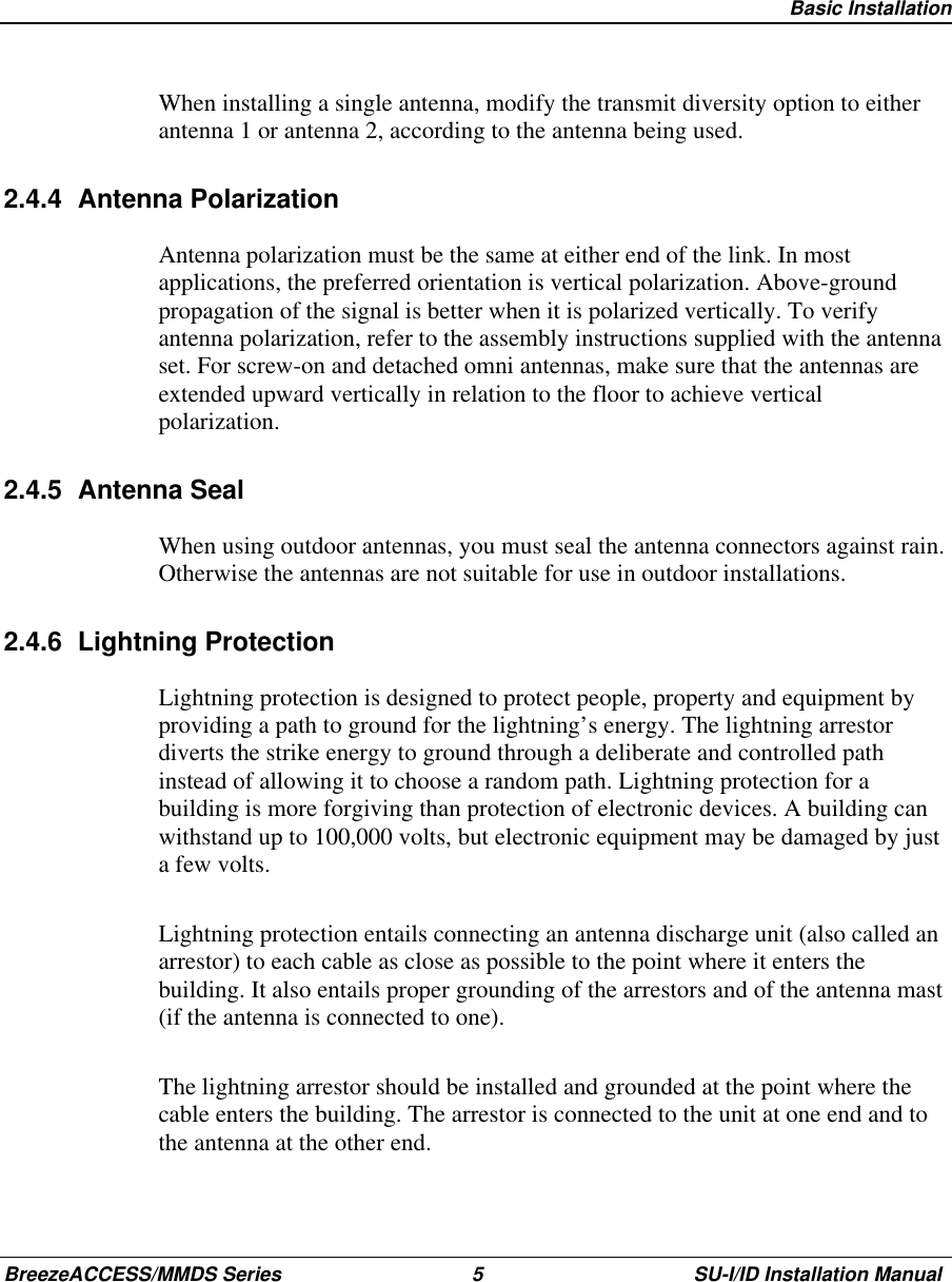   Basic InstallationBreezeACCESS/MMDS Series 5 SU-I/ID Installation ManualWhen installing a single antenna, modify the transmit diversity option to eitherantenna 1 or antenna 2, according to the antenna being used.2.4.4 Antenna PolarizationAntenna polarization must be the same at either end of the link. In mostapplications, the preferred orientation is vertical polarization. Above-groundpropagation of the signal is better when it is polarized vertically. To verifyantenna polarization, refer to the assembly instructions supplied with the antennaset. For screw-on and detached omni antennas, make sure that the antennas areextended upward vertically in relation to the floor to achieve verticalpolarization.2.4.5 Antenna SealWhen using outdoor antennas, you must seal the antenna connectors against rain.Otherwise the antennas are not suitable for use in outdoor installations.2.4.6 Lightning ProtectionLightning protection is designed to protect people, property and equipment byproviding a path to ground for the lightning’s energy. The lightning arrestordiverts the strike energy to ground through a deliberate and controlled pathinstead of allowing it to choose a random path. Lightning protection for abuilding is more forgiving than protection of electronic devices. A building canwithstand up to 100,000 volts, but electronic equipment may be damaged by justa few volts.Lightning protection entails connecting an antenna discharge unit (also called anarrestor) to each cable as close as possible to the point where it enters thebuilding. It also entails proper grounding of the arrestors and of the antenna mast(if the antenna is connected to one).The lightning arrestor should be installed and grounded at the point where thecable enters the building. The arrestor is connected to the unit at one end and tothe antenna at the other end.