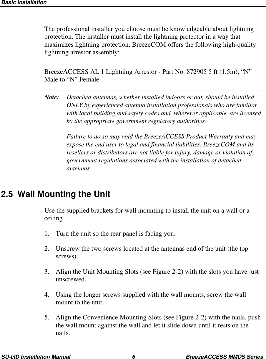  Basic InstallationSU-I/ID Installation Manual 6 BreezeACCESS MMDS SeriesThe professional installer you choose must be knowledgeable about lightningprotection. The installer must install the lightning protector in a way thatmaximizes lightning protection. BreezeCOM offers the following high-qualitylightning arrestor assembly:BreezeACCESS AL 1 Lightning Arrestor - Part No. 872905 5 ft (1.5m), “N”Male to “N” Female.Note: Detached antennas, whether installed indoors or out, should be installedONLY by experienced antenna installation professionals who are familiarwith local building and safety codes and, wherever applicable, are licensedby the appropriate government regulatory authorities.Failure to do so may void the BreezeACCESS Product Warranty and mayexpose the end user to legal and financial liabilities. BreezeCOM and itsresellers or distributors are not liable for injury, damage or violation ofgovernment regulations associated with the installation of detachedantennas.2.5  Wall Mounting the UnitUse the supplied brackets for wall mounting to install the unit on a wall or aceiling.1.  Turn the unit so the rear panel is facing you.2.  Unscrew the two screws located at the antennas end of the unit (the topscrews).3.  Align the Unit Mounting Slots (see Figure 2-2) with the slots you have justunscrewed.4.  Using the longer screws supplied with the wall mounts, screw the wallmount to the unit.5.  Align the Convenience Mounting Slots (see Figure 2-2) with the nails, pushthe wall mount against the wall and let it slide down until it rests on thenails.