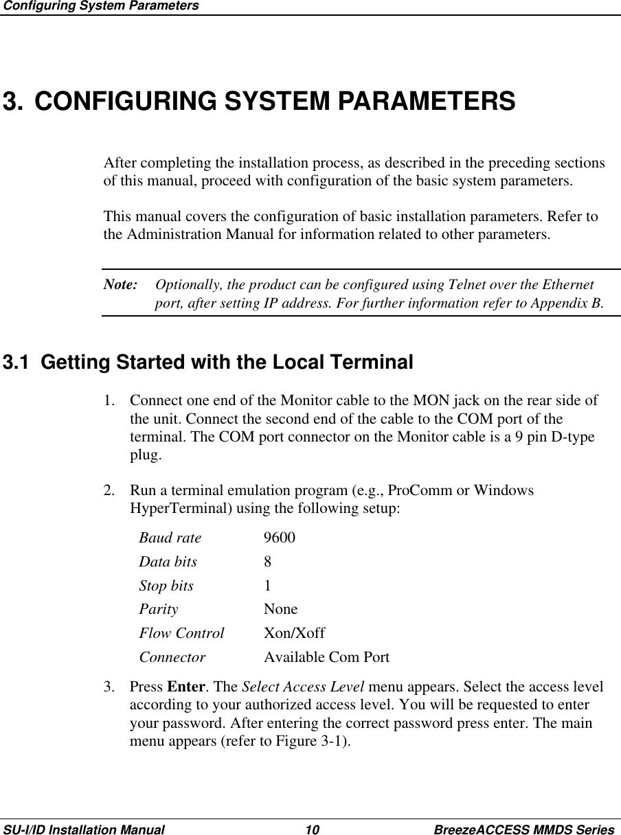  Configuring System ParametersSU-I/ID Installation Manual 10 BreezeACCESS MMDS Series3. CONFIGURING SYSTEM PARAMETERSAfter completing the installation process, as described in the preceding sectionsof this manual, proceed with configuration of the basic system parameters.This manual covers the configuration of basic installation parameters. Refer tothe Administration Manual for information related to other parameters.Note: Optionally, the product can be configured using Telnet over the Ethernetport, after setting IP address. For further information refer to Appendix B.3.1  Getting Started with the Local Terminal1.  Connect one end of the Monitor cable to the MON jack on the rear side ofthe unit. Connect the second end of the cable to the COM port of theterminal. The COM port connector on the Monitor cable is a 9 pin D-typeplug.2.  Run a terminal emulation program (e.g., ProComm or WindowsHyperTerminal) using the following setup:Baud rate 9600Data bits 8Stop bits 1Parity NoneFlow Control Xon/XoffConnector Available Com Port3. Press Enter. The Select Access Level menu appears. Select the access levelaccording to your authorized access level. You will be requested to enteryour password. After entering the correct password press enter. The mainmenu appears (refer to Figure 3-1).