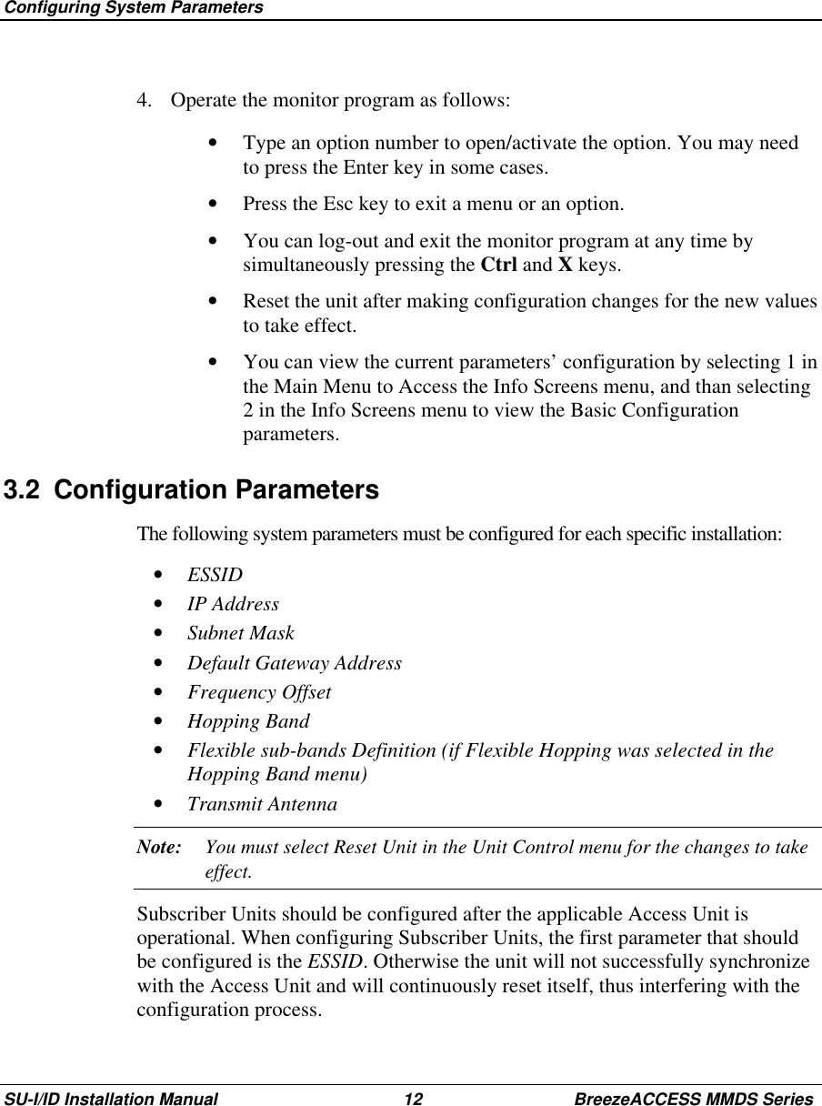  Configuring System ParametersSU-I/ID Installation Manual 12 BreezeACCESS MMDS Series4.  Operate the monitor program as follows:•  Type an option number to open/activate the option. You may needto press the Enter key in some cases.•  Press the Esc key to exit a menu or an option.•  You can log-out and exit the monitor program at any time bysimultaneously pressing the Ctrl and X keys.•  Reset the unit after making configuration changes for the new valuesto take effect.•  You can view the current parameters’ configuration by selecting 1 inthe Main Menu to Access the Info Screens menu, and than selecting2 in the Info Screens menu to view the Basic Configurationparameters.3.2 Configuration ParametersThe following system parameters must be configured for each specific installation:•  ESSID•  IP Address•  Subnet Mask•  Default Gateway Address•  Frequency Offset•  Hopping Band•  Flexible sub-bands Definition (if Flexible Hopping was selected in theHopping Band menu)•  Transmit AntennaNote: You must select Reset Unit in the Unit Control menu for the changes to takeeffect.Subscriber Units should be configured after the applicable Access Unit isoperational. When configuring Subscriber Units, the first parameter that shouldbe configured is the ESSID. Otherwise the unit will not successfully synchronizewith the Access Unit and will continuously reset itself, thus interfering with theconfiguration process.