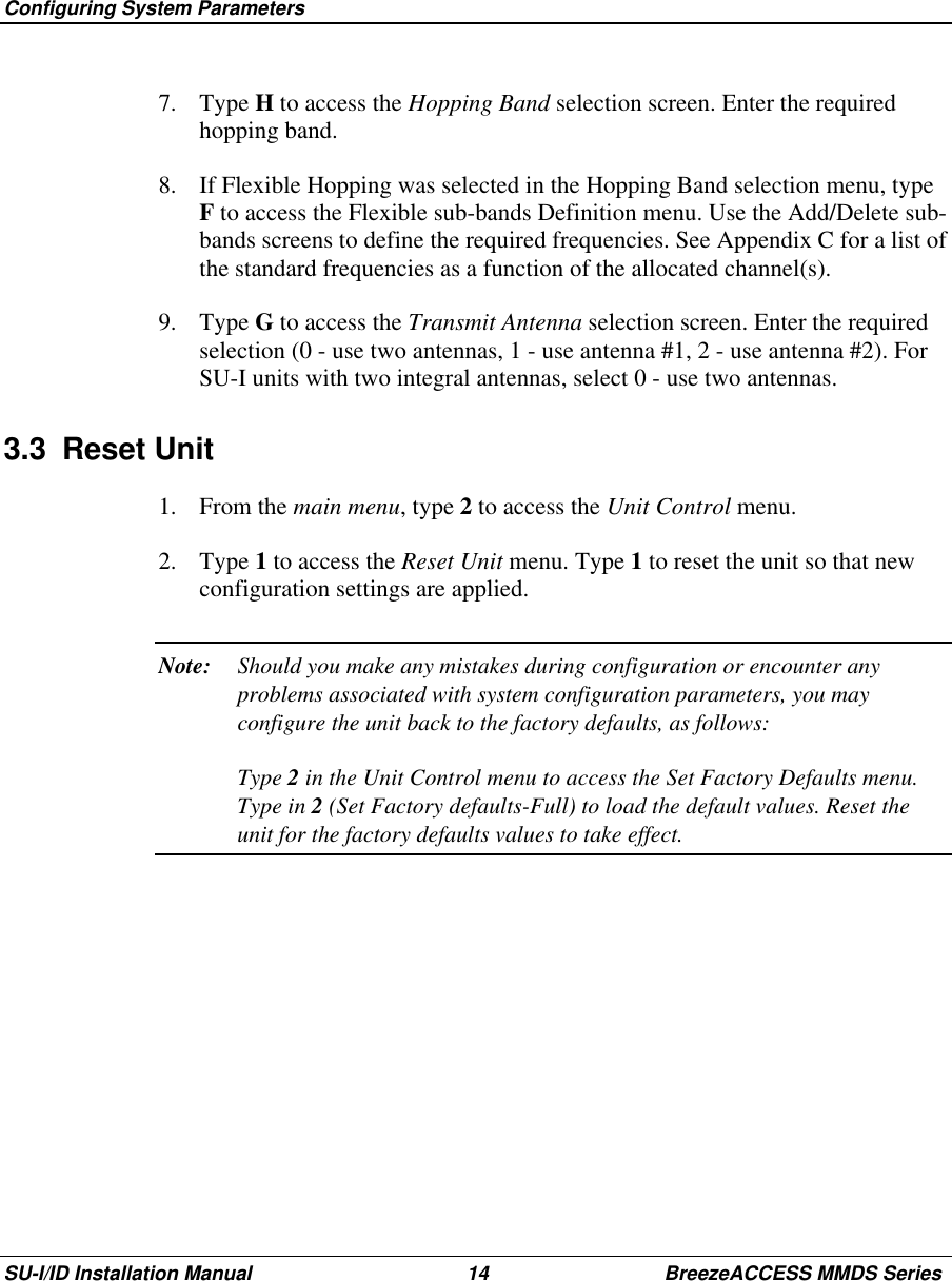  Configuring System ParametersSU-I/ID Installation Manual 14 BreezeACCESS MMDS Series7. Type H to access the Hopping Band selection screen. Enter the requiredhopping band.8.  If Flexible Hopping was selected in the Hopping Band selection menu, typeF to access the Flexible sub-bands Definition menu. Use the Add/Delete sub-bands screens to define the required frequencies. See Appendix C for a list ofthe standard frequencies as a function of the allocated channel(s).9. Type G to access the Transmit Antenna selection screen. Enter the requiredselection (0 - use two antennas, 1 - use antenna #1, 2 - use antenna #2). ForSU-I units with two integral antennas, select 0 - use two antennas.3.3 Reset Unit1. From the main menu, type 2 to access the Unit Control menu.2. Type 1 to access the Reset Unit menu. Type 1 to reset the unit so that newconfiguration settings are applied.Note: Should you make any mistakes during configuration or encounter anyproblems associated with system configuration parameters, you mayconfigure the unit back to the factory defaults, as follows:Type 2 in the Unit Control menu to access the Set Factory Defaults menu.Type in 2 (Set Factory defaults-Full) to load the default values. Reset theunit for the factory defaults values to take effect.