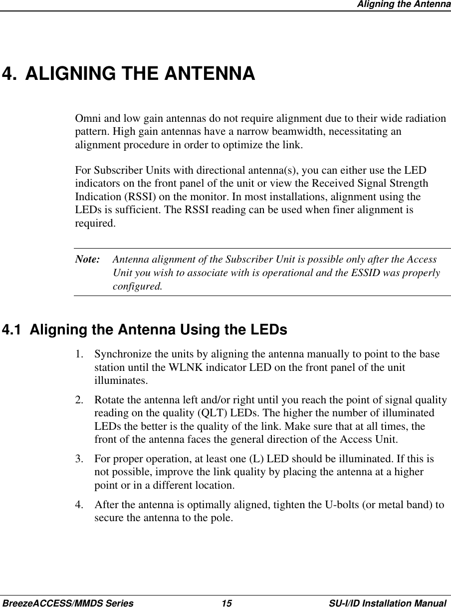   Aligning the AntennaBreezeACCESS/MMDS Series 15 SU-I/ID Installation Manual4. ALIGNING THE ANTENNAOmni and low gain antennas do not require alignment due to their wide radiationpattern. High gain antennas have a narrow beamwidth, necessitating analignment procedure in order to optimize the link.For Subscriber Units with directional antenna(s), you can either use the LEDindicators on the front panel of the unit or view the Received Signal StrengthIndication (RSSI) on the monitor. In most installations, alignment using theLEDs is sufficient. The RSSI reading can be used when finer alignment isrequired.Note: Antenna alignment of the Subscriber Unit is possible only after the AccessUnit you wish to associate with is operational and the ESSID was properlyconfigured.4.1  Aligning the Antenna Using the LEDs1.  Synchronize the units by aligning the antenna manually to point to the basestation until the WLNK indicator LED on the front panel of the unitilluminates.2.  Rotate the antenna left and/or right until you reach the point of signal qualityreading on the quality (QLT) LEDs. The higher the number of illuminatedLEDs the better is the quality of the link. Make sure that at all times, thefront of the antenna faces the general direction of the Access Unit.3.  For proper operation, at least one (L) LED should be illuminated. If this isnot possible, improve the link quality by placing the antenna at a higherpoint or in a different location.4.  After the antenna is optimally aligned, tighten the U-bolts (or metal band) tosecure the antenna to the pole.