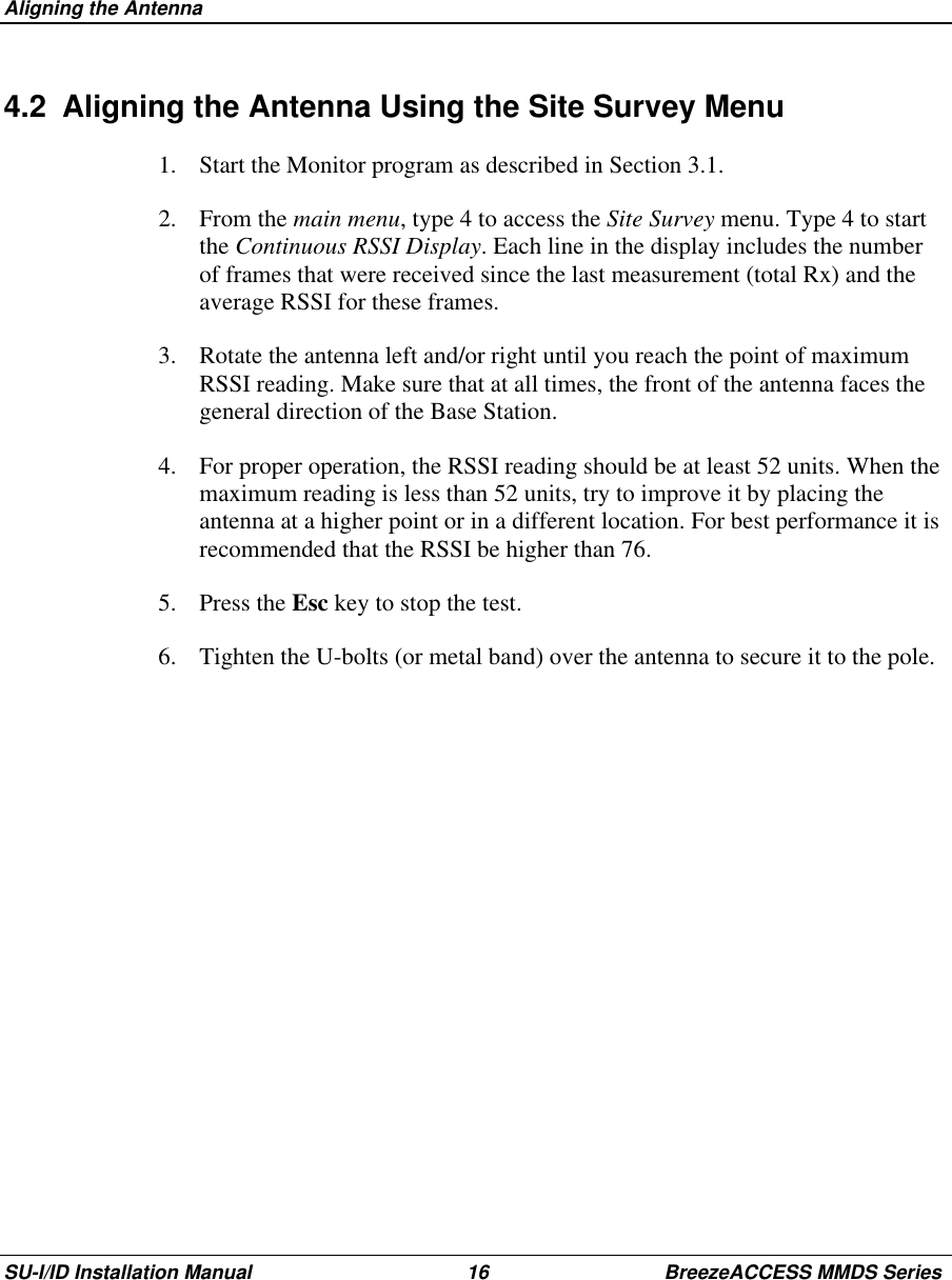  Aligning the AntennaSU-I/ID Installation Manual 16 BreezeACCESS MMDS Series4.2  Aligning the Antenna Using the Site Survey Menu1.  Start the Monitor program as described in Section 3.1.2. From the main menu, type 4 to access the Site Survey menu. Type 4 to startthe Continuous RSSI Display. Each line in the display includes the numberof frames that were received since the last measurement (total Rx) and theaverage RSSI for these frames.3.  Rotate the antenna left and/or right until you reach the point of maximumRSSI reading. Make sure that at all times, the front of the antenna faces thegeneral direction of the Base Station.4.  For proper operation, the RSSI reading should be at least 52 units. When themaximum reading is less than 52 units, try to improve it by placing theantenna at a higher point or in a different location. For best performance it isrecommended that the RSSI be higher than 76.5. Press the Esc key to stop the test.6.  Tighten the U-bolts (or metal band) over the antenna to secure it to the pole.