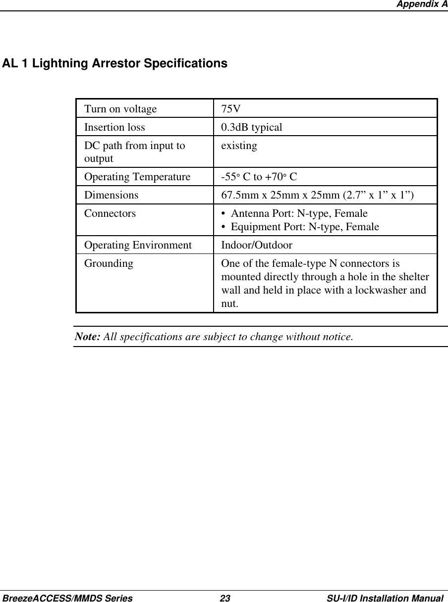   Appendix ABreezeACCESS/MMDS Series 23 SU-I/ID Installation ManualAL 1 Lightning Arrestor SpecificationsTurn on voltage 75VInsertion loss 0.3dB typicalDC path from input tooutput existingOperating Temperature -55° C to +70° CDimensions 67.5mm x 25mm x 25mm (2.7” x 1” x 1”)Connectors •  Antenna Port: N-type, Female•  Equipment Port: N-type, FemaleOperating Environment Indoor/OutdoorGrounding One of the female-type N connectors ismounted directly through a hole in the shelterwall and held in place with a lockwasher andnut.Note: All specifications are subject to change without notice.