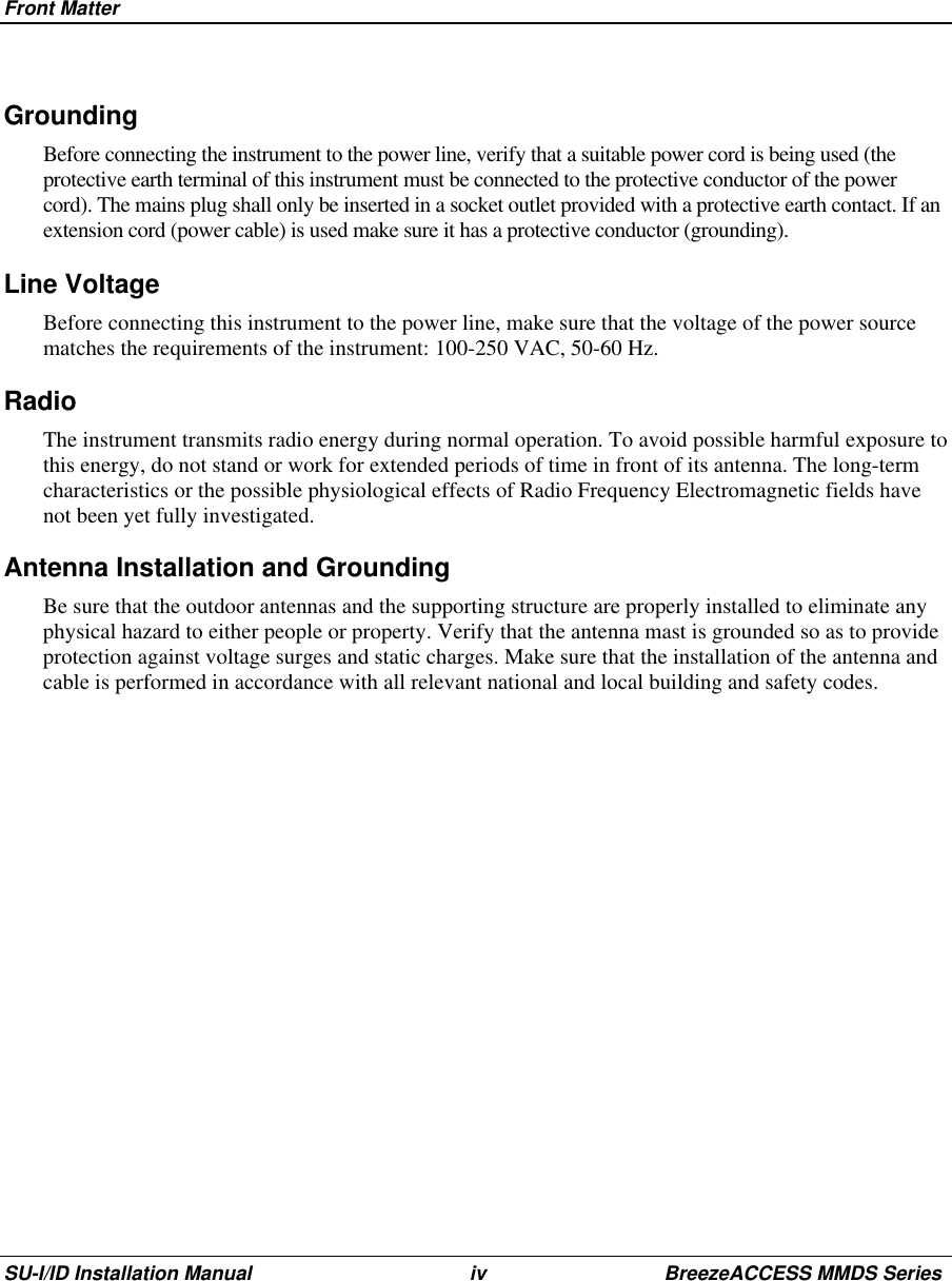 Front MatterSU-I/ID Installation Manual iv BreezeACCESS MMDS Series Grounding Before connecting the instrument to the power line, verify that a suitable power cord is being used (theprotective earth terminal of this instrument must be connected to the protective conductor of the powercord). The mains plug shall only be inserted in a socket outlet provided with a protective earth contact. If anextension cord (power cable) is used make sure it has a protective conductor (grounding).Line Voltage Before connecting this instrument to the power line, make sure that the voltage of the power sourcematches the requirements of the instrument: 100-250 VAC, 50-60 Hz.RadioThe instrument transmits radio energy during normal operation. To avoid possible harmful exposure tothis energy, do not stand or work for extended periods of time in front of its antenna. The long-termcharacteristics or the possible physiological effects of Radio Frequency Electromagnetic fields havenot been yet fully investigated.Antenna Installation and GroundingBe sure that the outdoor antennas and the supporting structure are properly installed to eliminate anyphysical hazard to either people or property. Verify that the antenna mast is grounded so as to provideprotection against voltage surges and static charges. Make sure that the installation of the antenna andcable is performed in accordance with all relevant national and local building and safety codes.