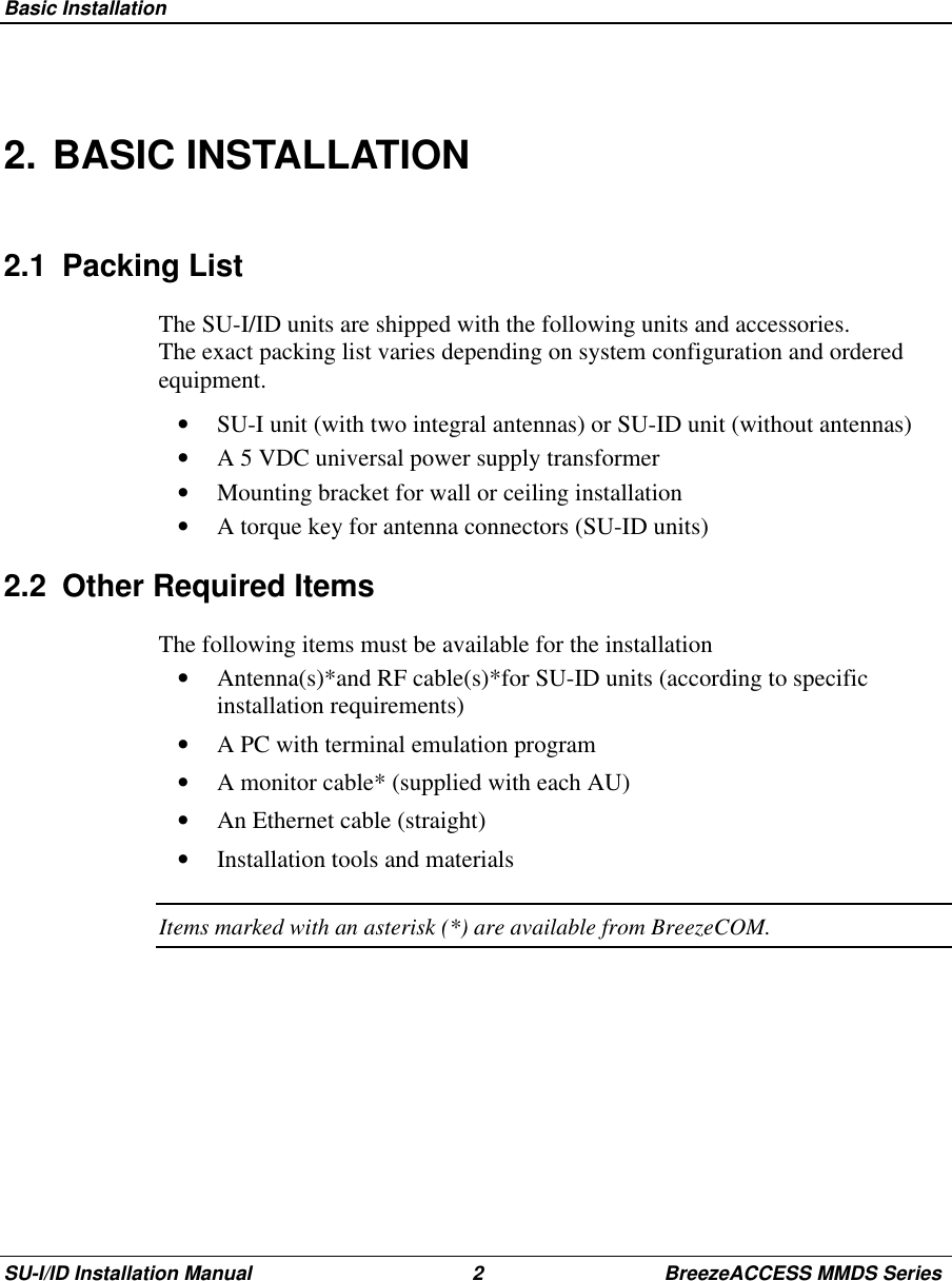  Basic InstallationSU-I/ID Installation Manual 2 BreezeACCESS MMDS Series2. BASIC INSTALLATION2.1 Packing ListThe SU-I/ID units are shipped with the following units and accessories.The exact packing list varies depending on system configuration and orderedequipment.•  SU-I unit (with two integral antennas) or SU-ID unit (without antennas)•  A 5 VDC universal power supply transformer•  Mounting bracket for wall or ceiling installation•  A torque key for antenna connectors (SU-ID units)2.2  Other Required ItemsThe following items must be available for the installation•  Antenna(s)*and RF cable(s)*for SU-ID units (according to specificinstallation requirements)•  A PC with terminal emulation program•  A monitor cable* (supplied with each AU)•  An Ethernet cable (straight)•  Installation tools and materialsItems marked with an asterisk (*) are available from BreezeCOM.