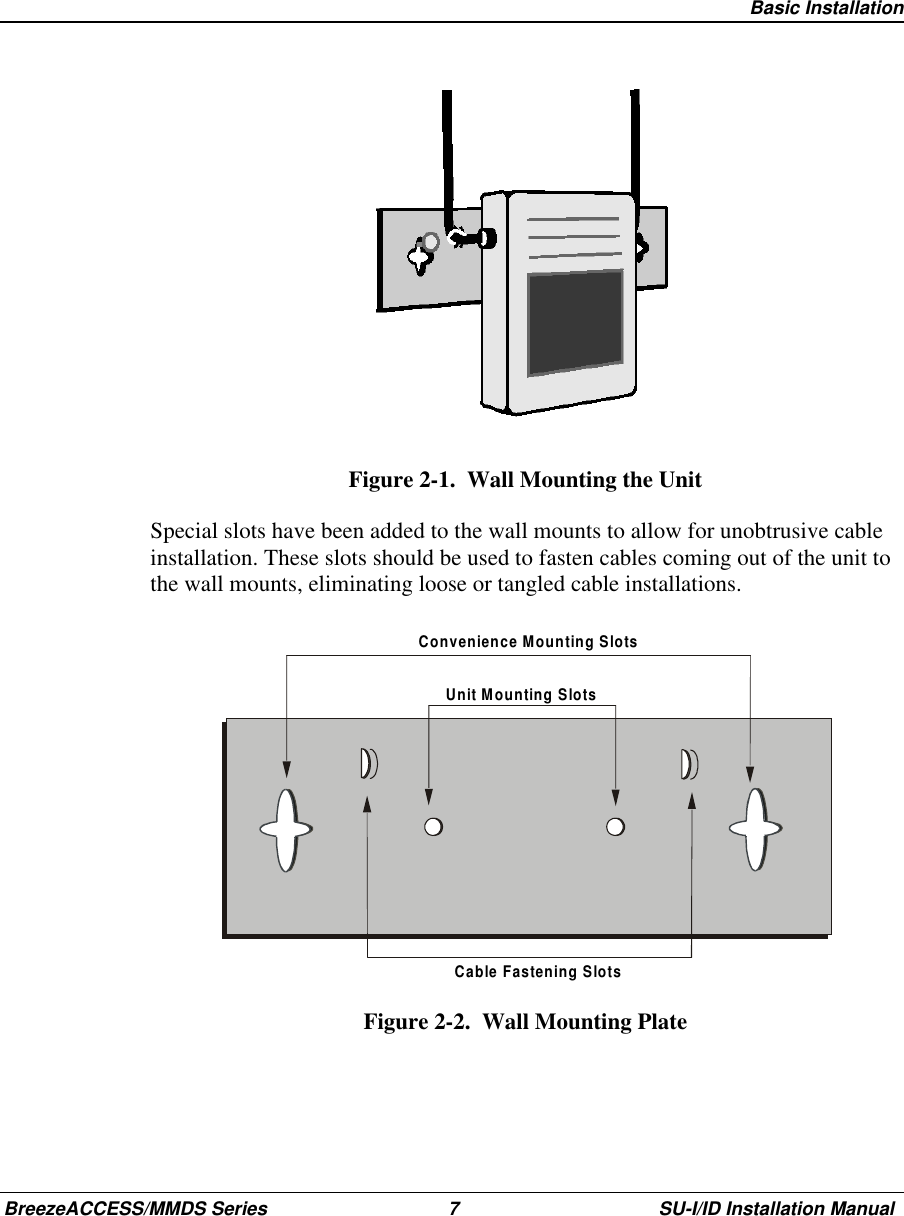   Basic InstallationBreezeACCESS/MMDS Series 7 SU-I/ID Installation ManualFigure 2-1.  Wall Mounting the UnitSpecial slots have been added to the wall mounts to allow for unobtrusive cableinstallation. These slots should be used to fasten cables coming out of the unit tothe wall mounts, eliminating loose or tangled cable installations.Convenience Mounting SlotsUnit Mounting SlotsCable Fastening SlotsFigure 2-2.  Wall Mounting Plate