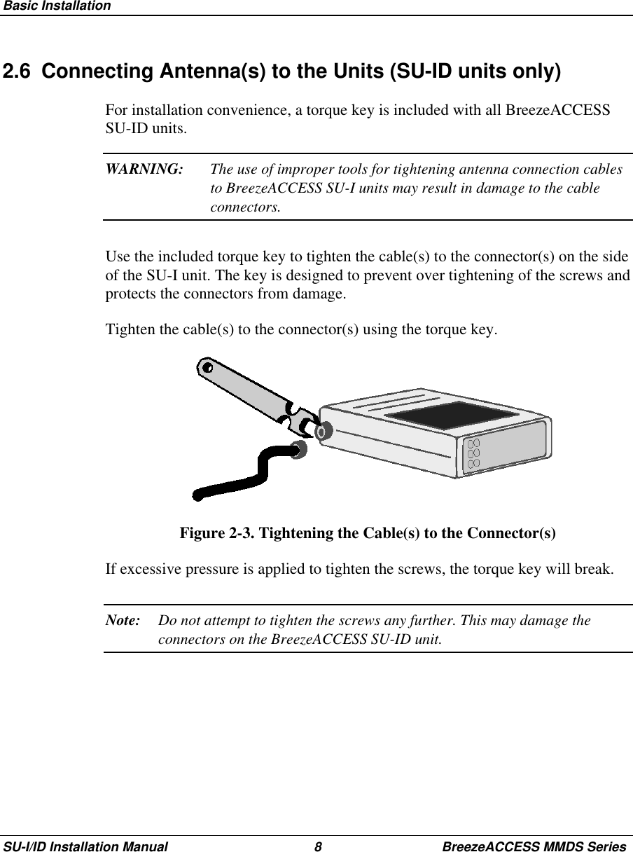  Basic InstallationSU-I/ID Installation Manual 8 BreezeACCESS MMDS Series2.6  Connecting Antenna(s) to the Units (SU-ID units only)For installation convenience, a torque key is included with all BreezeACCESSSU-ID units.WARNING: The use of improper tools for tightening antenna connection cablesto BreezeACCESS SU-I units may result in damage to the cableconnectors.Use the included torque key to tighten the cable(s) to the connector(s) on the sideof the SU-I unit. The key is designed to prevent over tightening of the screws andprotects the connectors from damage.Tighten the cable(s) to the connector(s) using the torque key.Figure 2-3. Tightening the Cable(s) to the Connector(s)If excessive pressure is applied to tighten the screws, the torque key will break.Note: Do not attempt to tighten the screws any further. This may damage theconnectors on the BreezeACCESS SU-ID unit.