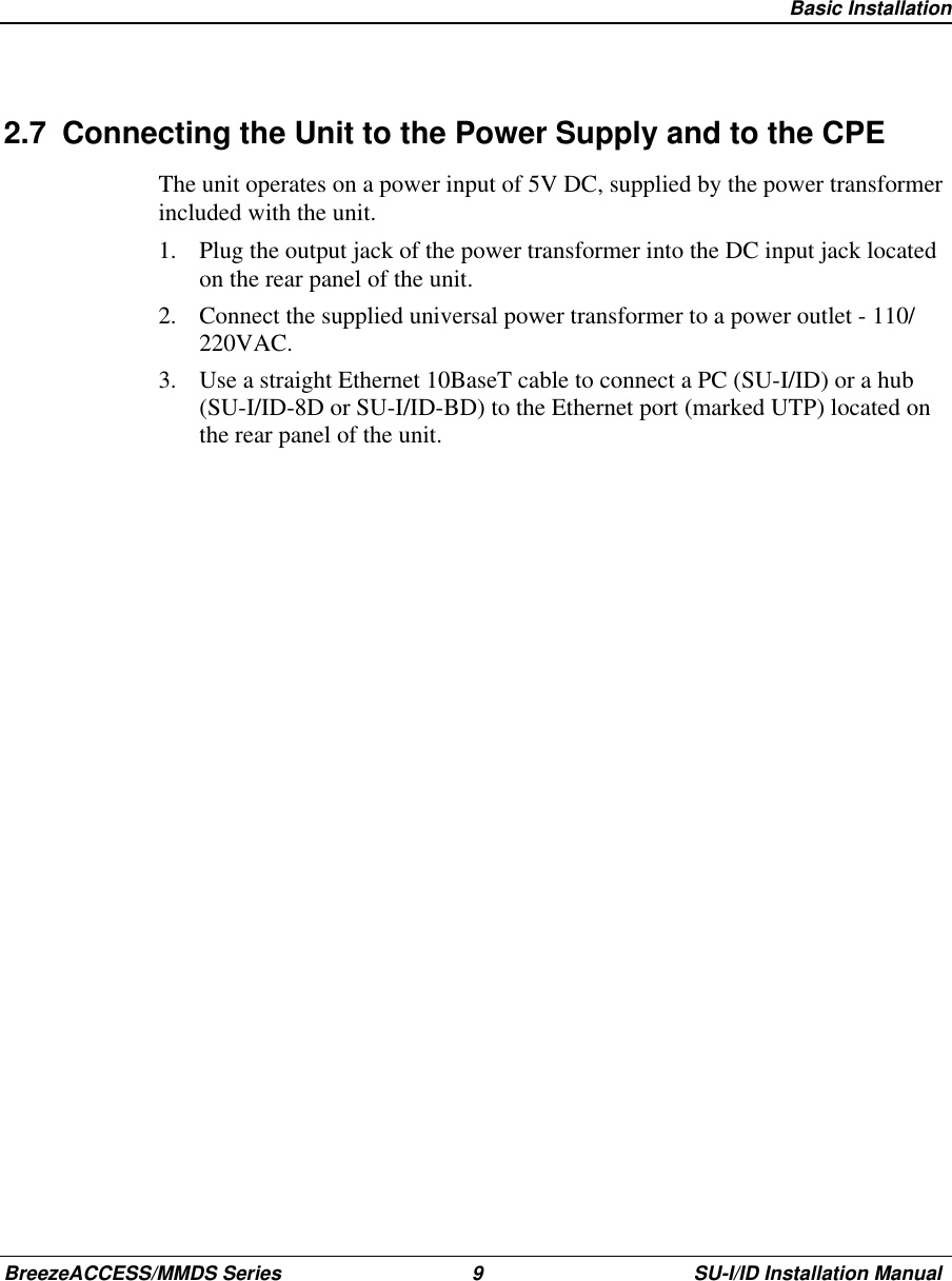   Basic InstallationBreezeACCESS/MMDS Series 9 SU-I/ID Installation Manual2.7  Connecting the Unit to the Power Supply and to the CPEThe unit operates on a power input of 5V DC, supplied by the power transformerincluded with the unit.1.  Plug the output jack of the power transformer into the DC input jack locatedon the rear panel of the unit.2.  Connect the supplied universal power transformer to a power outlet - 110/220VAC.3.  Use a straight Ethernet 10BaseT cable to connect a PC (SU-I/ID) or a hub(SU-I/ID-8D or SU-I/ID-BD) to the Ethernet port (marked UTP) located onthe rear panel of the unit.