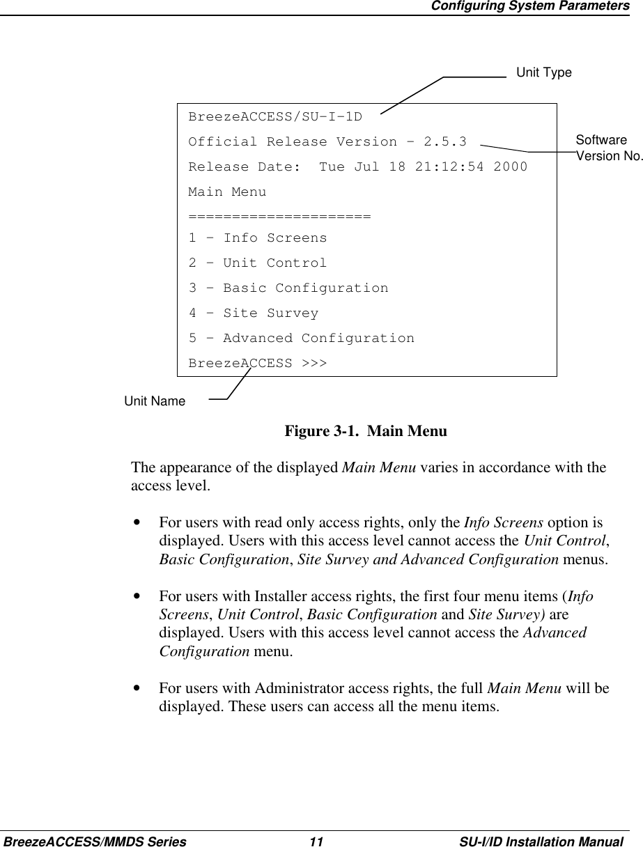   Configuring System ParametersBreezeACCESS/MMDS Series 11 SU-I/ID Installation ManualSoftwareVersion No.BreezeACCESS/SU-I-1DOfficial Release Version – 2.5.3Release Date:  Tue Jul 18 21:12:54 2000Main Menu=====================1 – Info Screens2 – Unit Control3 – Basic Configuration4 – Site Survey5 – Advanced ConfigurationBreezeACCESS &gt;&gt;&gt;Figure 3-1.  Main Menu  The appearance of the displayed Main Menu varies in accordance with theaccess level.•  For users with read only access rights, only the Info Screens option isdisplayed. Users with this access level cannot access the Unit Control,Basic Configuration, Site Survey and Advanced Configuration menus.•  For users with Installer access rights, the first four menu items (InfoScreens, Unit Control, Basic Configuration and Site Survey) aredisplayed. Users with this access level cannot access the AdvancedConfiguration menu.•  For users with Administrator access rights, the full Main Menu will bedisplayed. These users can access all the menu items.Unit TypeUnit Name