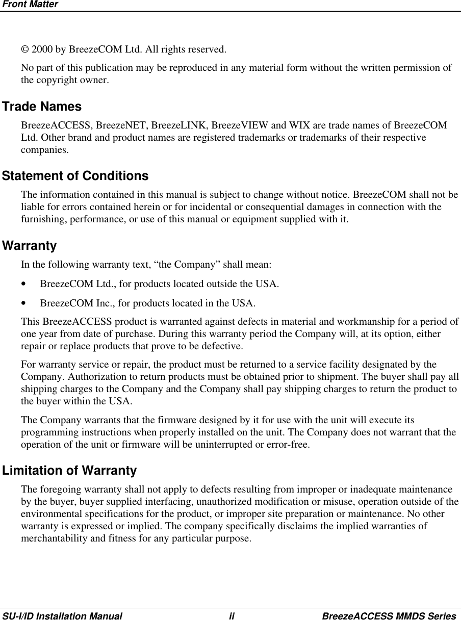 Front MatterSU-I/ID Installation Manual ii BreezeACCESS MMDS Series© 2000 by BreezeCOM Ltd. All rights reserved.No part of this publication may be reproduced in any material form without the written permission ofthe copyright owner.Trade NamesBreezeACCESS, BreezeNET, BreezeLINK, BreezeVIEW and WIX are trade names of BreezeCOMLtd. Other brand and product names are registered trademarks or trademarks of their respectivecompanies.Statement of ConditionsThe information contained in this manual is subject to change without notice. BreezeCOM shall not beliable for errors contained herein or for incidental or consequential damages in connection with thefurnishing, performance, or use of this manual or equipment supplied with it.WarrantyIn the following warranty text, “the Company” shall mean:•  BreezeCOM Ltd., for products located outside the USA.•  BreezeCOM Inc., for products located in the USA. This BreezeACCESS product is warranted against defects in material and workmanship for a period ofone year from date of purchase. During this warranty period the Company will, at its option, eitherrepair or replace products that prove to be defective. For warranty service or repair, the product must be returned to a service facility designated by theCompany. Authorization to return products must be obtained prior to shipment. The buyer shall pay allshipping charges to the Company and the Company shall pay shipping charges to return the product tothe buyer within the USA. The Company warrants that the firmware designed by it for use with the unit will execute itsprogramming instructions when properly installed on the unit. The Company does not warrant that theoperation of the unit or firmware will be uninterrupted or error-free.Limitation of WarrantyThe foregoing warranty shall not apply to defects resulting from improper or inadequate maintenanceby the buyer, buyer supplied interfacing, unauthorized modification or misuse, operation outside of theenvironmental specifications for the product, or improper site preparation or maintenance. No otherwarranty is expressed or implied. The company specifically disclaims the implied warranties ofmerchantability and fitness for any particular purpose.