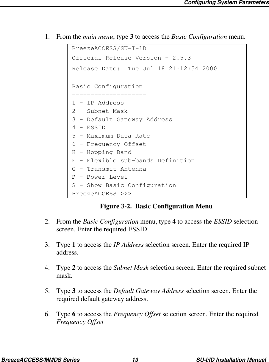   Configuring System ParametersBreezeACCESS/MMDS Series 13 SU-I/ID Installation Manual1. From the main menu, type 3 to access the Basic Configuration menu.BreezeACCESS/SU-I-1DOfficial Release Version – 2.5.3Release Date:  Tue Jul 18 21:12:54 2000Basic Configuration====================1 – IP Address2 – Subnet Mask3 – Default Gateway Address4 – ESSID5 – Maximum Data Rate6 - Frequency OffsetH – Hopping BandF – Flexible sub-bands DefinitionG – Transmit AntennaP - Power LevelS - Show Basic ConfigurationBreezeACCESS &gt;&gt;&gt;Figure 3-2.  Basic Configuration Menu2. From the Basic Configuration menu, type 4 to access the ESSID selectionscreen. Enter the required ESSID.3. Type 1 to access the IP Address selection screen. Enter the required IPaddress.4. Type 2 to access the Subnet Mask selection screen. Enter the required subnetmask.5. Type 3 to access the Default Gateway Address selection screen. Enter therequired default gateway address.6. Type 6 to access the Frequency Offset selection screen. Enter the requiredFrequency Offset