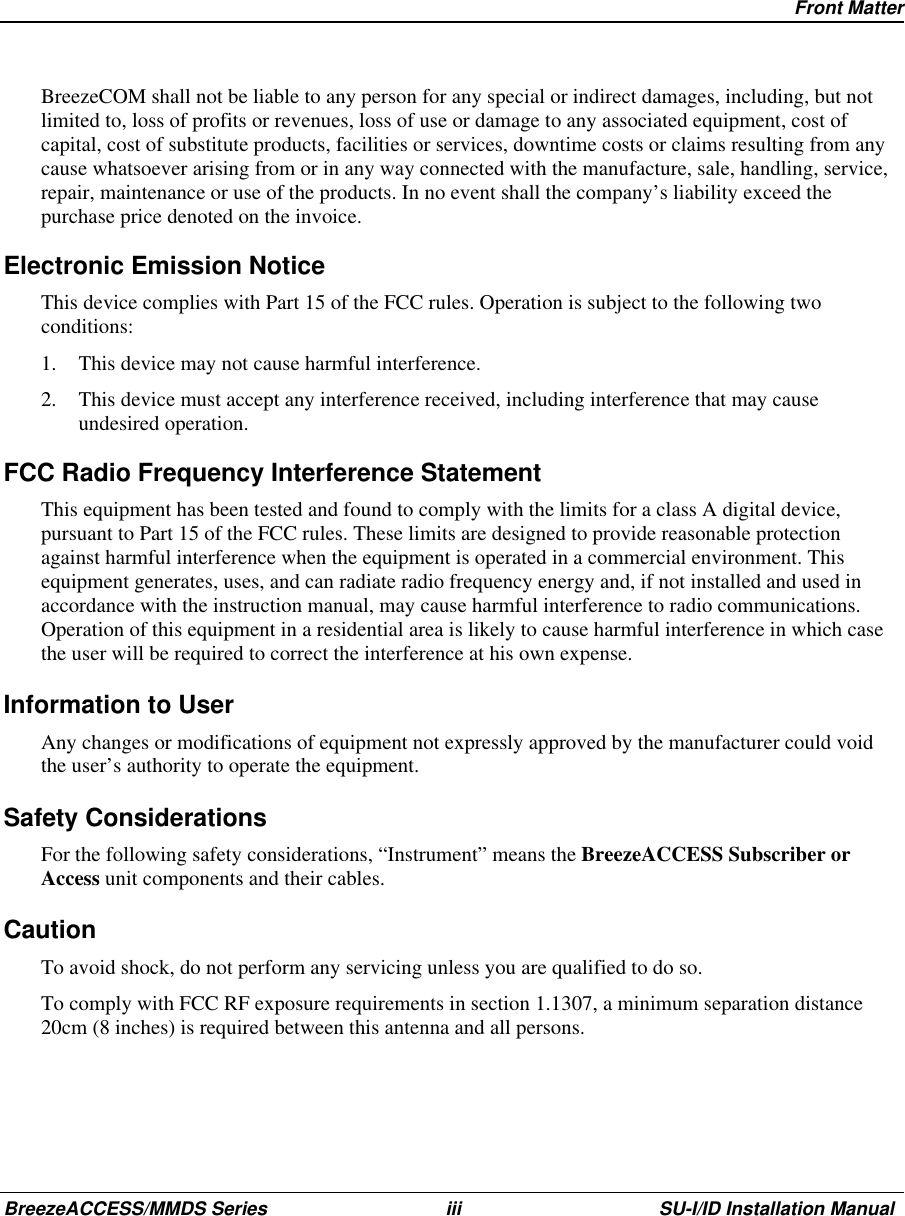 Front MatterBreezeACCESS/MMDS Series iii SU-I/ID Installation ManualBreezeCOM shall not be liable to any person for any special or indirect damages, including, but notlimited to, loss of profits or revenues, loss of use or damage to any associated equipment, cost ofcapital, cost of substitute products, facilities or services, downtime costs or claims resulting from anycause whatsoever arising from or in any way connected with the manufacture, sale, handling, service,repair, maintenance or use of the products. In no event shall the company’s liability exceed thepurchase price denoted on the invoice.Electronic Emission NoticeThis device complies with Part 15 of the FCC rules. Operation is subject to the following twoconditions:1.  This device may not cause harmful interference.2.  This device must accept any interference received, including interference that may causeundesired operation.FCC Radio Frequency Interference StatementThis equipment has been tested and found to comply with the limits for a class A digital device,pursuant to Part 15 of the FCC rules. These limits are designed to provide reasonable protectionagainst harmful interference when the equipment is operated in a commercial environment. Thisequipment generates, uses, and can radiate radio frequency energy and, if not installed and used inaccordance with the instruction manual, may cause harmful interference to radio communications.Operation of this equipment in a residential area is likely to cause harmful interference in which casethe user will be required to correct the interference at his own expense.Information to User Any changes or modifications of equipment not expressly approved by the manufacturer could voidthe user’s authority to operate the equipment.Safety Considerations For the following safety considerations, “Instrument” means the BreezeACCESS Subscriber orAccess unit components and their cables.Caution To avoid shock, do not perform any servicing unless you are qualified to do so.To comply with FCC RF exposure requirements in section 1.1307, a minimum separation distance20cm (8 inches) is required between this antenna and all persons.