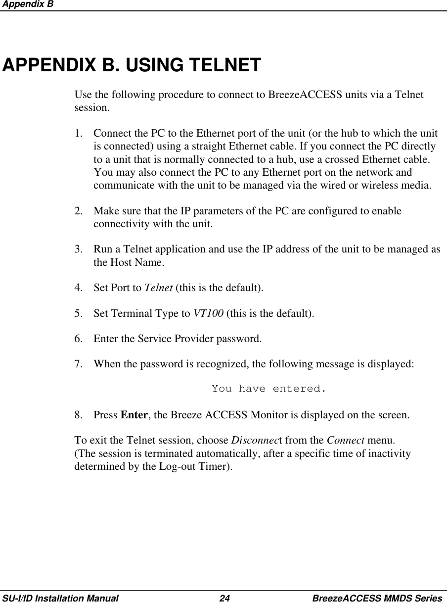  Appendix BSU-I/ID Installation Manual 24 BreezeACCESS MMDS SeriesAPPENDIX B. USING TELNETUse the following procedure to connect to BreezeACCESS units via a Telnetsession.1.  Connect the PC to the Ethernet port of the unit (or the hub to which the unitis connected) using a straight Ethernet cable. If you connect the PC directlyto a unit that is normally connected to a hub, use a crossed Ethernet cable.You may also connect the PC to any Ethernet port on the network andcommunicate with the unit to be managed via the wired or wireless media.2.  Make sure that the IP parameters of the PC are configured to enableconnectivity with the unit.3.  Run a Telnet application and use the IP address of the unit to be managed asthe Host Name.4. Set Port to Telnet (this is the default).5.  Set Terminal Type to VT100 (this is the default).6.  Enter the Service Provider password.7.  When the password is recognized, the following message is displayed:  You have entered.8. Press Enter, the Breeze ACCESS Monitor is displayed on the screen.To exit the Telnet session, choose Disconnect from the Connect menu.(The session is terminated automatically, after a specific time of inactivitydetermined by the Log-out Timer).