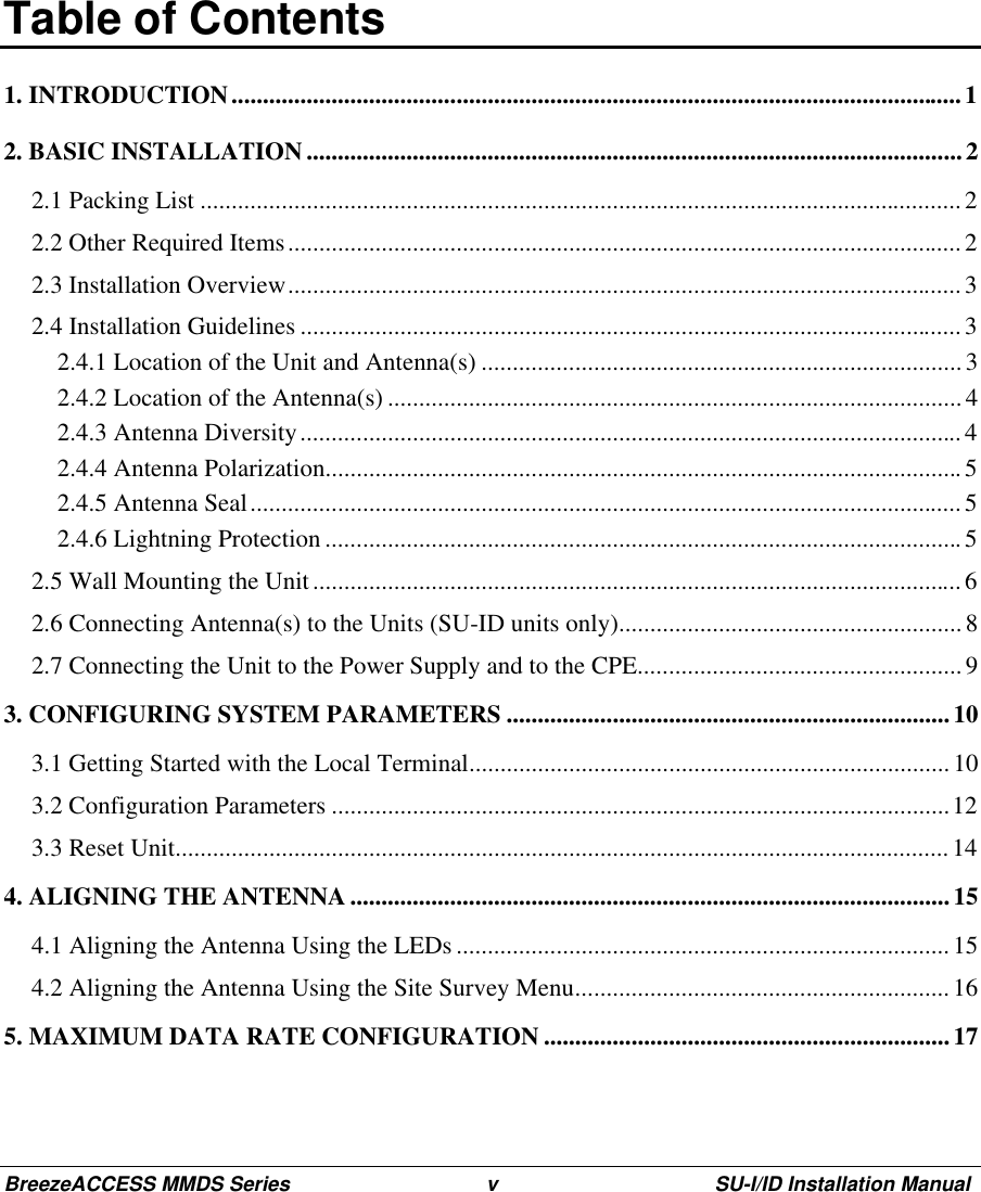 BreezeACCESS MMDS Series v SU-I/ID Installation Manual Table of Contents1. INTRODUCTION.....................................................................................................................12. BASIC INSTALLATION.........................................................................................................22.1 Packing List ..........................................................................................................................22.2 Other Required Items............................................................................................................22.3 Installation Overview............................................................................................................32.4 Installation Guidelines ..........................................................................................................32.4.1 Location of the Unit and Antenna(s) .............................................................................32.4.2 Location of the Antenna(s) ............................................................................................ 42.4.3 Antenna Diversity.......................................................................................................... 42.4.4 Antenna Polarization......................................................................................................52.4.5 Antenna Seal..................................................................................................................52.4.6 Lightning Protection ......................................................................................................52.5 Wall Mounting the Unit........................................................................................................62.6 Connecting Antenna(s) to the Units (SU-ID units only).......................................................82.7 Connecting the Unit to the Power Supply and to the CPE....................................................93. CONFIGURING SYSTEM PARAMETERS .......................................................................103.1 Getting Started with the Local Terminal.............................................................................103.2 Configuration Parameters ...................................................................................................123.3 Reset Unit............................................................................................................................ 144. ALIGNING THE ANTENNA ................................................................................................154.1 Aligning the Antenna Using the LEDs ...............................................................................154.2 Aligning the Antenna Using the Site Survey Menu............................................................165. MAXIMUM DATA RATE CONFIGURATION .................................................................17