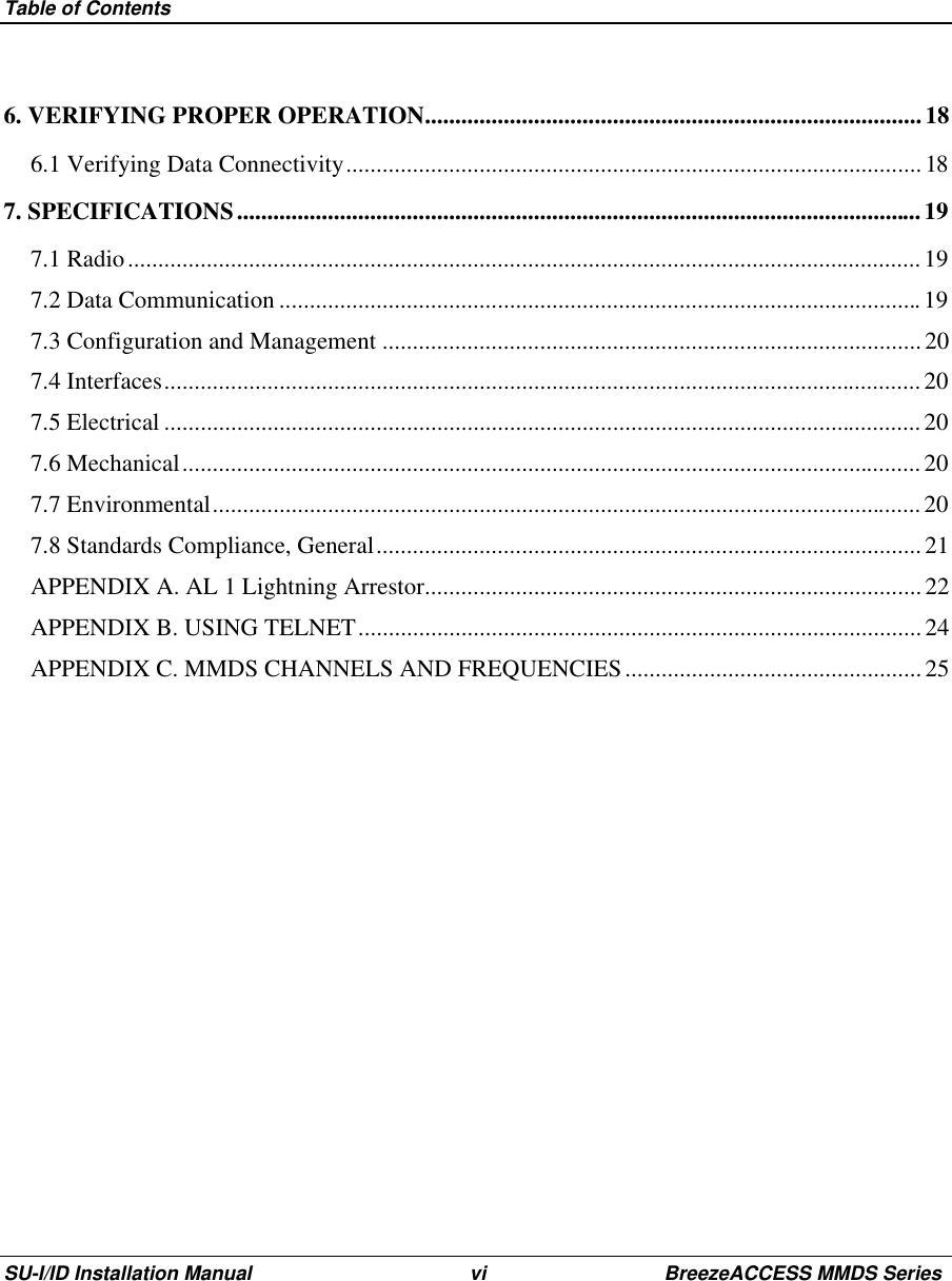 Table of ContentsSU-I/ID Installation Manual vi BreezeACCESS MMDS Series6. VERIFYING PROPER OPERATION..................................................................................186.1 Verifying Data Connectivity...............................................................................................187. SPECIFICATIONS.................................................................................................................197.1 Radio................................................................................................................................... 197.2 Data Communication ..........................................................................................................197.3 Configuration and Management .........................................................................................207.4 Interfaces.............................................................................................................................207.5 Electrical ............................................................................................................................. 207.6 Mechanical..........................................................................................................................207.7 Environmental.....................................................................................................................207.8 Standards Compliance, General..........................................................................................21APPENDIX A. AL 1 Lightning Arrestor..................................................................................22APPENDIX B. USING TELNET............................................................................................. 24APPENDIX C. MMDS CHANNELS AND FREQUENCIES................................................. 25 