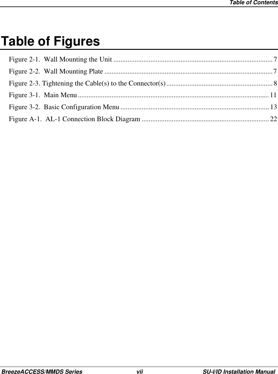  Table of ContentsBreezeACCESS/MMDS Series vii SU-I/ID Installation Manual Table of FiguresFigure 2-1.  Wall Mounting the Unit ..........................................................................................7Figure 2-2.  Wall Mounting Plate ...............................................................................................7Figure 2-3. Tightening the Cable(s) to the Connector(s)............................................................ 8Figure 3-1.  Main Menu............................................................................................................11Figure 3-2.  Basic Configuration Menu ....................................................................................13Figure A-1.  AL-1 Connection Block Diagram ........................................................................22