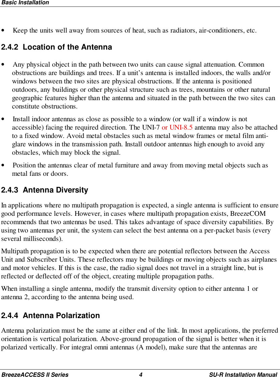 Basic InstallationBreezeACCESS II Series 4 SU-R Installation Manual• Keep the units well away from sources of heat, such as radiators, air-conditioners, etc.2.4.2  Location of the Antenna• Any physical object in the path between two units can cause signal attenuation. Commonobstructions are buildings and trees. If a unit’s antenna is installed indoors, the walls and/orwindows between the two sites are physical obstructions. If the antenna is positionedoutdoors, any buildings or other physical structure such as trees, mountains or other naturalgeographic features higher than the antenna and situated in the path between the two sites canconstitute obstructions.• Install indoor antennas as close as possible to a window (or wall if a window is notaccessible) facing the required direction. The UNI-7 or UNI-8.5 antenna may also be attachedto a fixed window. Avoid metal obstacles such as metal window frames or metal film anti-glare windows in the transmission path. Install outdoor antennas high enough to avoid anyobstacles, which may block the signal.• Position the antennas clear of metal furniture and away from moving metal objects such asmetal fans or doors.2.4.3 Antenna DiversityIn applications where no multipath propagation is expected, a single antenna is sufficient to ensuregood performance levels. However, in cases where multipath propagation exists, BreezeCOMrecommends that two antennas be used. This takes advantage of space diversity capabilities. Byusing two antennas per unit, the system can select the best antenna on a per-packet basis (everyseveral milliseconds).Multipath propagation is to be expected when there are potential reflectors between the AccessUnit and Subscriber Units. These reflectors may be buildings or moving objects such as airplanesand motor vehicles. If this is the case, the radio signal does not travel in a straight line, but isreflected or deflected off of the object, creating multiple propagation paths.When installing a single antenna, modify the transmit diversity option to either antenna 1 orantenna 2, according to the antenna being used.2.4.4 Antenna PolarizationAntenna polarization must be the same at either end of the link. In most applications, the preferredorientation is vertical polarization. Above-ground propagation of the signal is better when it ispolarized vertically. For integral omni antennas (A model), make sure that the antennas are