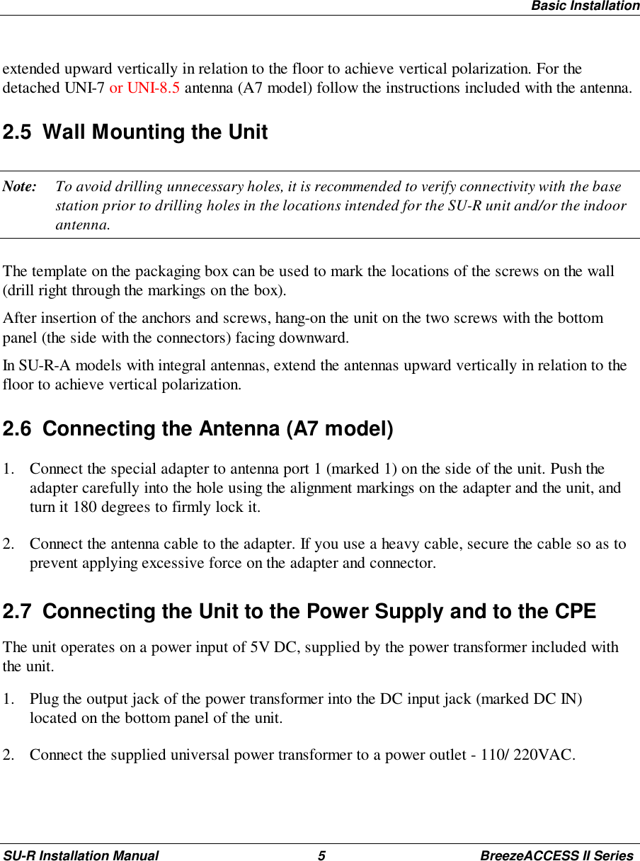 Basic InstallationSU-R Installation Manual 5 BreezeACCESS II Seriesextended upward vertically in relation to the floor to achieve vertical polarization. For thedetached UNI-7 or UNI-8.5 antenna (A7 model) follow the instructions included with the antenna.2.5  Wall Mounting the UnitNote: To avoid drilling unnecessary holes, it is recommended to verify connectivity with the basestation prior to drilling holes in the locations intended for the SU-R unit and/or the indoorantenna.The template on the packaging box can be used to mark the locations of the screws on the wall(drill right through the markings on the box).After insertion of the anchors and screws, hang-on the unit on the two screws with the bottompanel (the side with the connectors) facing downward.In SU-R-A models with integral antennas, extend the antennas upward vertically in relation to thefloor to achieve vertical polarization.2.6  Connecting the Antenna (A7 model)1. Connect the special adapter to antenna port 1 (marked 1) on the side of the unit. Push theadapter carefully into the hole using the alignment markings on the adapter and the unit, andturn it 180 degrees to firmly lock it.2. Connect the antenna cable to the adapter. If you use a heavy cable, secure the cable so as toprevent applying excessive force on the adapter and connector.2.7  Connecting the Unit to the Power Supply and to the CPEThe unit operates on a power input of 5V DC, supplied by the power transformer included withthe unit.1. Plug the output jack of the power transformer into the DC input jack (marked DC IN)located on the bottom panel of the unit.2. Connect the supplied universal power transformer to a power outlet - 110/ 220VAC.