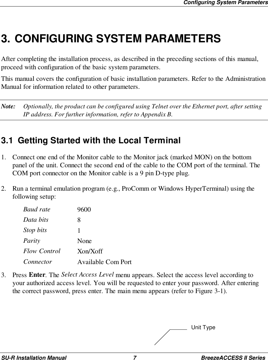 Configuring System ParametersSU-R Installation Manual 7 BreezeACCESS II Series3. CONFIGURING SYSTEM PARAMETERSAfter completing the installation process, as described in the preceding sections of this manual,proceed with configuration of the basic system parameters.This manual covers the configuration of basic installation parameters. Refer to the AdministrationManual for information related to other parameters.Note: Optionally, the product can be configured using Telnet over the Ethernet port, after settingIP address. For further information, refer to Appendix B.3.1  Getting Started with the Local Terminal1. Connect one end of the Monitor cable to the Monitor jack (marked MON) on the bottompanel of the unit. Connect the second end of the cable to the COM port of the terminal. TheCOM port connector on the Monitor cable is a 9 pin D-type plug.2. Run a terminal emulation program (e.g., ProComm or Windows HyperTerminal) using thefollowing setup:Baud rate 9600Data bits 8Stop bits 1Parity NoneFlow Control Xon/XoffConnector Available Com Port3. Press Enter. The Select Access Level menu appears. Select the access level according toyour authorized access level. You will be requested to enter your password. After enteringthe correct password, press enter. The main menu appears (refer to Figure 3-1).Unit Type